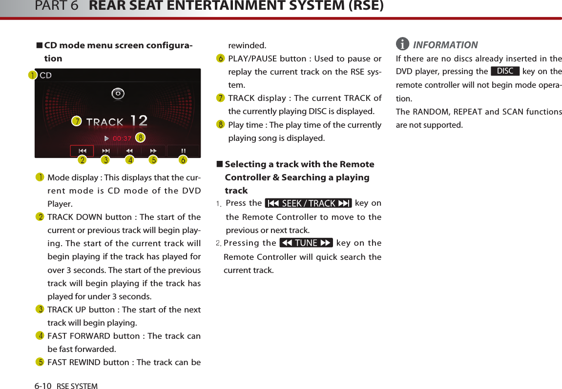 6-10 RSE SYSTEMPART 6   REAR SEAT ENTERTAINMENT SYSTEM (RSE)CD mode menu screen configura-tionMode display : This displays that the cur-rent mode is CD mode of the DVDPlayer.TRACK DOWN button : The start of thecurrent or previous track will begin play-ing. The start of the current track willbegin playing if the track has played forover 3 seconds. The start of the previoustrack will begin playing if the track hasplayed for under 3 seconds.TRACK UP button : The start of the nexttrack will begin playing. FAST FORWARD button : The track canbe fast forwarded. FAST REWIND button : The track can berewinded. PLAY/PAUSE button : Used to pause orreplay the current track on the RSE sys-tem.TRACK display : The current TRACK ofthe currently playing DISC is displayed.Play time : The play time of the currentlyplaying song is displayed.Selecting a track with the RemoteController &amp; Searching a playingtrackPress the  key onthe Remote Controller to move to theprevious or next track.Pressing the  key on theRemote Controller will quick search thecurrent track. INFORMATIONIf there are no discs already inserted in theDVD player, pressing the  key on theremote controller will not begin mode opera-tion.The RANDOM, REPEAT and SCAN functionsare not supported.DISCi