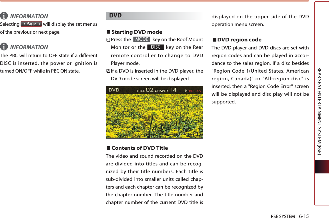 RSE SYSTEM    6-15REAR SEAT ENTERTAINMENT SYSTEM (RSE)INFORMATIONSelecting  will display the set menusof the previous or next page. INFORMATIONThe PBC will return to OFF state if a differentDISC is inserted, the power or ignition isturned ON/OFF while in PBC ON state.DVDStarting DVD modePress the   key on the Roof MountMonitor or the  key on the Rearremote controller to change to DVDPlayer mode.If a DVD is inserted in the DVD player, theDVD mode screen will be displayed.Contents of DVD Title The video and sound recorded on the DVDare divided into titles and can be recog-nized by their title numbers. Each title issub-divided into smaller units called chap-ters and each chapter can be recognized bythe chapter number. The title number andchapter number of the current DVD title isdisplayed on the upper side of the DVDoperation menu screen. DVD region code The DVD player and DVD discs are set withregion codes and can be played in accor-dance to the sales region. If a disc besides&quot;Region Code 1(United States, Americanregion, Canada)&quot; or &quot;All-region disc&quot; isinserted, then a &quot;Region Code Error&quot; screenwill be displayed and disc play will not besupported. DISCMODEPageii