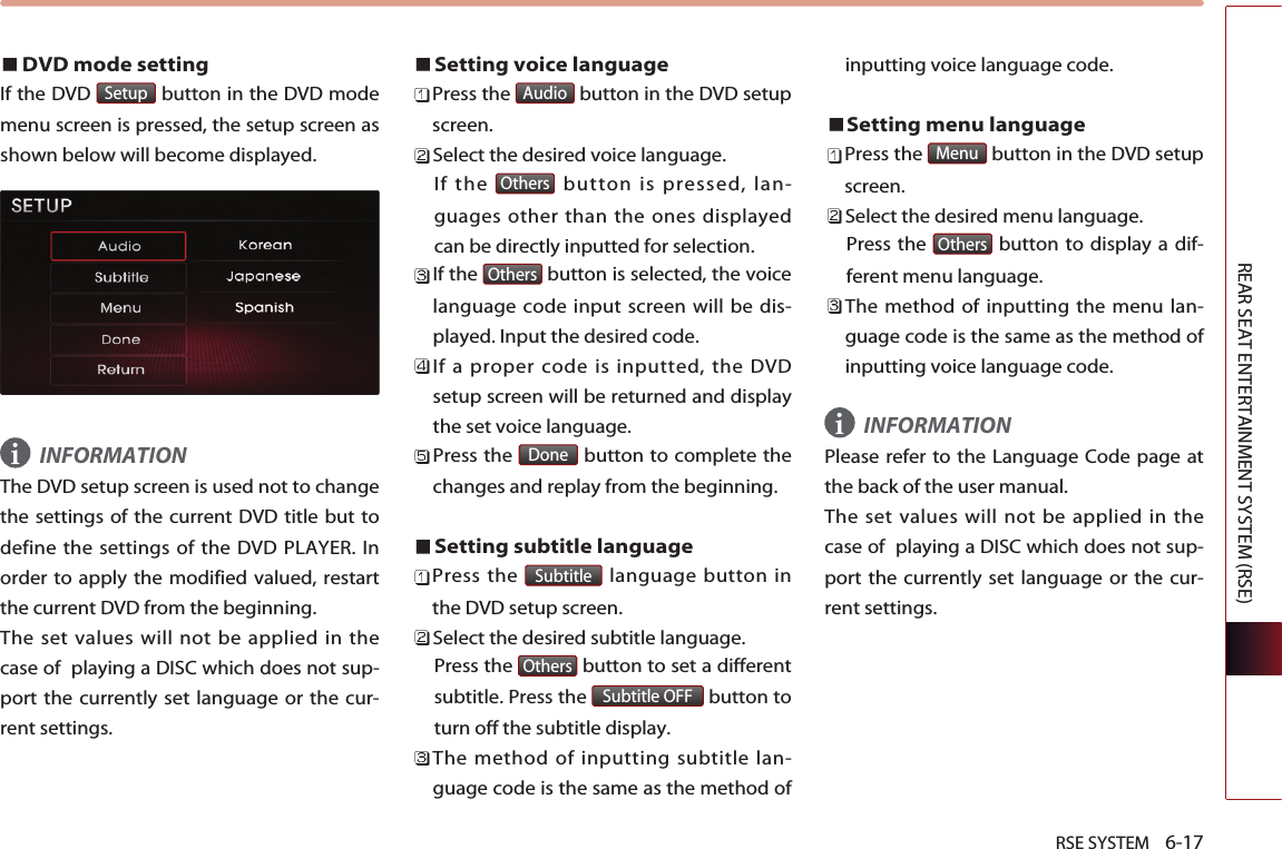 RSE SYSTEM    6-17REAR SEAT ENTERTAINMENT SYSTEM (RSE)DVD mode setting If the DVD  button in the DVD modemenu screen is pressed, the setup screen asshown below will become displayed. INFORMATIONThe DVD setup screen is used not to changethe settings of the current DVD title but todefine the settings of the DVD PLAYER. Inorder to apply the modified valued, restartthe current DVD from the beginning. The set values will not be applied in thecase of  playing a DISC which does not sup-port the currently set language or the cur-rent settings.Setting voice languagePress the  button in the DVD setupscreen. Select the desired voice language. If the  button is pressed, lan-guages other than the ones displayedcan be directly inputted for selection.If the  button is selected, the voicelanguage code input screen will be dis-played. Input the desired code.If a proper code is inputted, the DVDsetup screen will be returned and displaythe set voice language.Press the  button to complete thechanges and replay from the beginning.Setting subtitle languagePress the  language button inthe DVD setup screen.Select the desired subtitle language. Press the  button to set a differentsubtitle. Press the  button toturn off the subtitle display.The method of inputting subtitle lan-guage code is the same as the method ofinputting voice language code.Setting menu language Press the  button in the DVD setupscreen.Select the desired menu language.Press the  button to display a dif-ferent menu language.The method of inputting the menu lan-guage code is the same as the method ofinputting voice language code.INFORMATIONPlease refer to the Language Code page atthe back of the user manual. The set values will not be applied in thecase of  playing a DISC which does not sup-port the currently set language or the cur-rent settings.OthersMenuSubtitle OFFOthersSubtitleDoneOthersOthersAudioSetupii