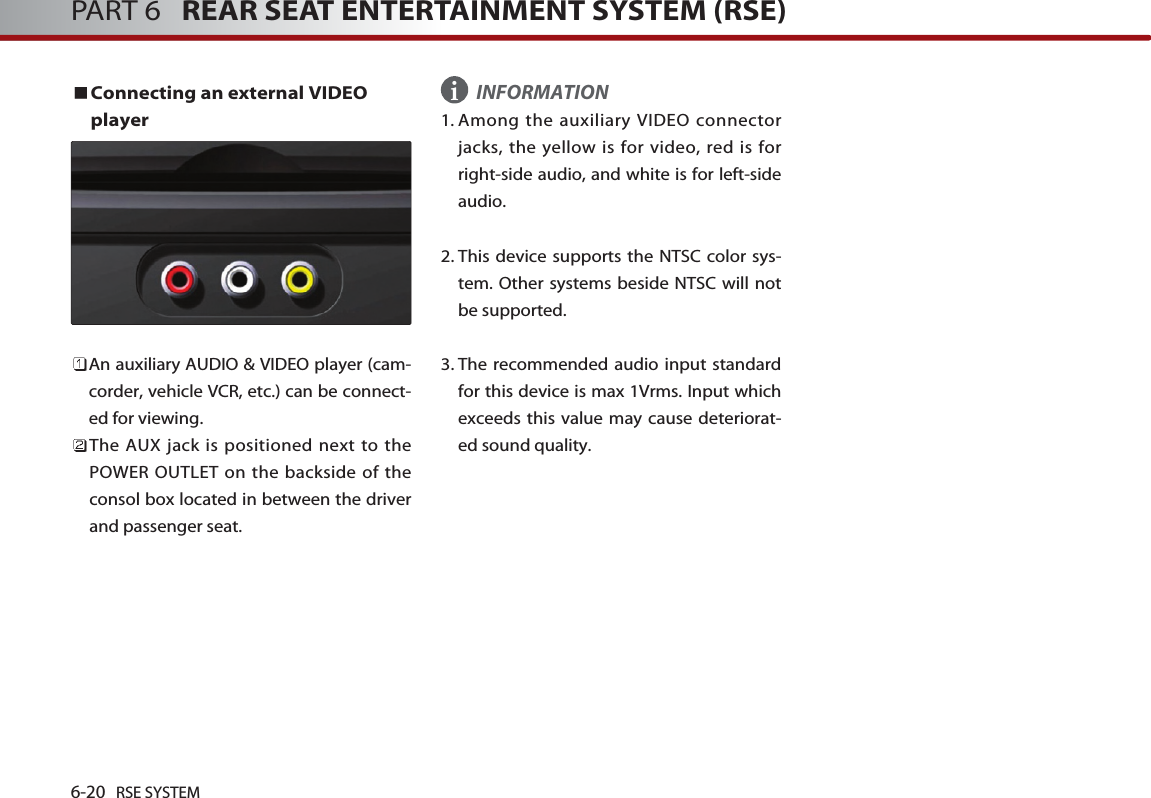 6-20 RSE SYSTEMPART 6   REAR SEAT ENTERTAINMENT SYSTEM (RSE)Connecting an external VIDEOplayer An auxiliary AUDIO &amp; VIDEO player (cam-corder, vehicle VCR, etc.) can be connect-ed for viewing.The AUX jack is positioned next to thePOWER OUTLET on the backside of theconsol box located in between the driverand passenger seat.INFORMATION1. Among the auxiliary VIDEO connectorjacks, the yellow is for video, red is forright-side audio, and white is for left-sideaudio. 2. This device supports the NTSC color sys-tem. Other systems beside NTSC will notbe supported. 3. The recommended audio input standardfor this device is max 1Vrms. Input whichexceeds this value may cause deteriorat-ed sound quality. i