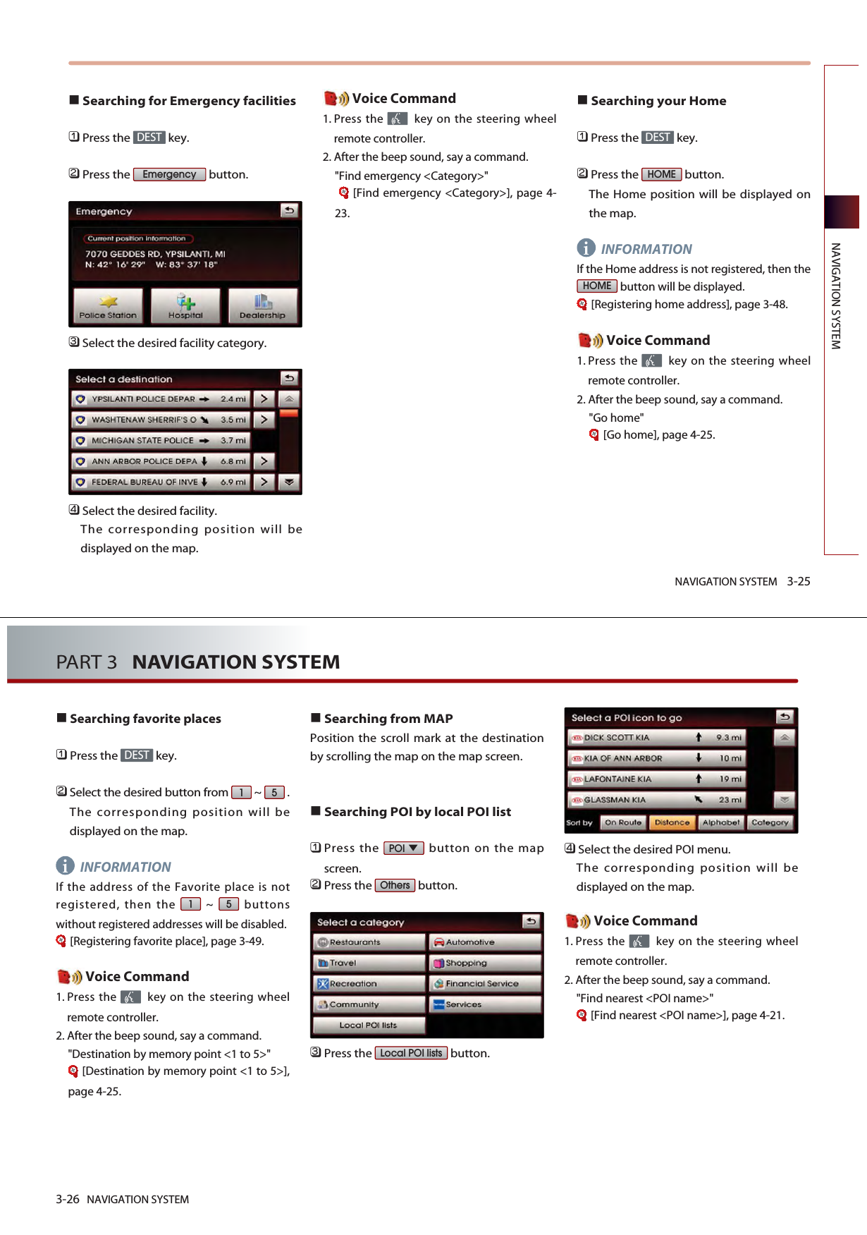 NAVIGATION SYSTEM 3-25NAVIGATION SYSTEMSearching for Emergency facilities󲻤Press the  key.󲻥Press the  button.󲻦Select the desired facility category. 󲻧Select the desired facility. The corresponding position will bedisplayed on the map. Voice Command1. Press the  key on the steering wheelremote controller.2. After the beep sound, say a command.&quot;Find emergency &lt;Category&gt;&quot;[Find emergency &lt;Category&gt;], page 4-23.Searching your Home󲻤Press the  key.󲻥Press the  button. The Home position will be displayed onthe map. INFORMATIONIf the Home address is not registered, then thebutton will be displayed. [Registering home address], page 3-48.Voice Command1. Press the  key on the steering wheelremote controller.2. After the beep sound, say a command.&quot;Go home&quot;[Go home], page 4-25.HOMEHOMEDESTEmergencyDESTi3-26 NAVIGATION SYSTEMPART 3   NAVIGATION SYSTEMSearching favorite places󲻤Press the  key.󲻥Select the desired button from  ~  .The corresponding position will bedisplayed on the map. INFORMATIONIf the address of the Favorite place is notregistered, then the  ~  buttonswithout registered addresses will be disabled.[Registering favorite place], page 3-49.Voice Command1. Press the  key on the steering wheelremote controller.2. After the beep sound, say a command.&quot;Destination by memory point &lt;1 to 5&gt;&quot;[Destination by memory point &lt;1 to 5&gt;],page 4-25.Searching from MAP Position the scroll mark at the destinationby scrolling the map on the map screen. Searching POI by local POI list󲻤Press the  button on the mapscreen.󲻥Press the  button.󲻦Press the  button.󲻧Select the desired POI menu. The corresponding position will bedisplayed on the map. Voice Command1. Press the  key on the steering wheelremote controller.2. After the beep sound, say a command.&quot;Find nearest &lt;POI name&gt;&quot;[Find nearest &lt;POI name&gt;], page 4-21.Local POI listsOthersPOI5151DESTi