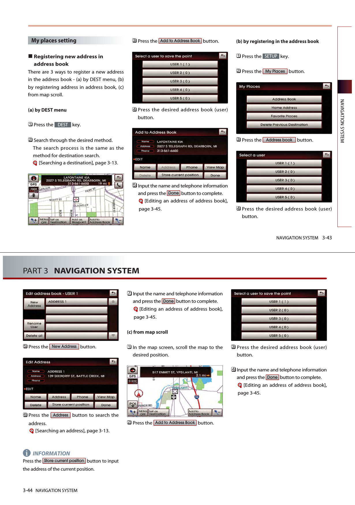 NAVIGATION SYSTEM 3-43NAVIGATION SYSTEMMy places settingRegistering new address inaddress bookThere are 3 ways to register a new addressin the address book - (a) by DEST menu, (b)by registering address in address book, (c)from map scroll. (a) by DEST menu󲻤Press the  key.󲻥Search through the desired method. The search process is the same as themethod for destination search.[Searching a destination], page 3-13.󲻦Press the  button.󲻧Press the desired address book (user)button.󲻨Input the name and telephone informationand press the  button to complete.[Editing an address of address book],page 3-45.(b) by registering in the address book 󲻤Press the  key.󲻥Press the  button.󲻦Press the  button.󲻧Press the desired address book (user)button.Address bookMy PlacesSETUPDoneAdd to Address BookDEST3-44 NAVIGATION SYSTEMPART 3   NAVIGATION SYSTEM󲻨Press the  button.󲻩Press the  button to search theaddress.[Searching an address], page 3-13.INFORMATIONPress the  button to inputthe address of the current position. 󲻪Input the name and telephone informationand press the  button to complete.[Editing an address of address book],page 3-45.(c) from map scroll󲻤In the map screen, scroll the map to thedesired position. 󲻥Press the  button.󲻦Press the desired address book (user)button.󲻧Input the name and telephone informationand press the  button to complete.[Editing an address of address book],page 3-45.DoneAdd to Address BookDoneStore current positionAddressNew Addressi