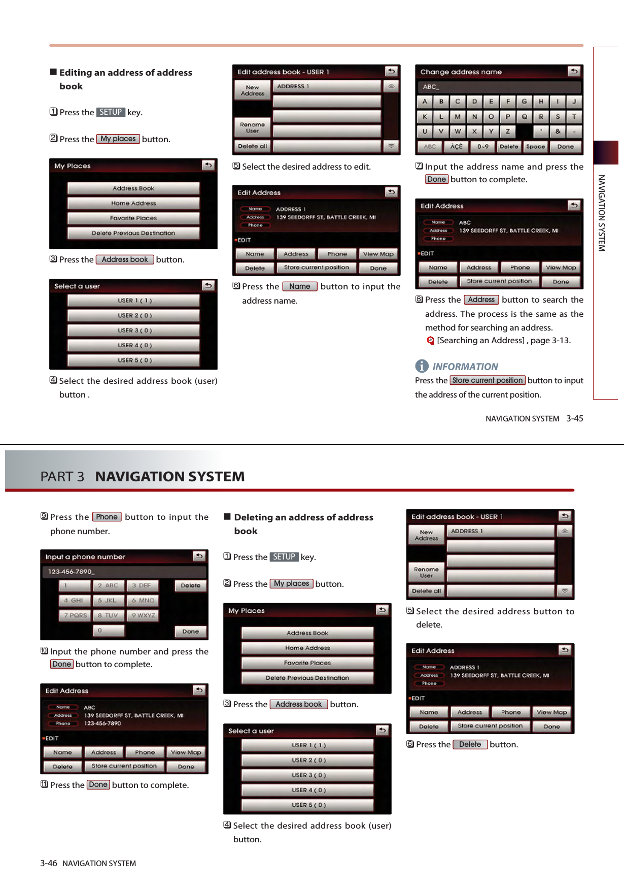 NAVIGATION SYSTEM 3-45NAVIGATION SYSTEMEditing an address of addressbook󲻤Press the  key.󲻥Press the  button.󲻦Press the  button.󲻧Select the desired address book (user)button .󲻨Select the desired address to edit. 󲻩Press the  button to input theaddress name.󲻪Input the address name and press thebutton to complete.󲻫Press the  button to search theaddress. The process is the same as themethod for searching an address.[Searching an Address] , page 3-13.INFORMATIONPress the  button to inputthe address of the current position.Store current positionAddressDoneNameAddress bookMy placesSETUPi3-46 NAVIGATION SYSTEMPART 3   NAVIGATION SYSTEM󲻬Press the  button to input thephone number.󲻭Input the phone number and press thebutton to complete.󲻮Press the  button to complete.Deleting an address of addressbook󲻤Press the  key.󲻥Press the  button.󲻦Press the  button.󲻧Select the desired address book (user)button.󲻨Select the desired address button todelete.󲻩Press the  button.DeleteAddress bookMy placesSETUPDoneDonePhone