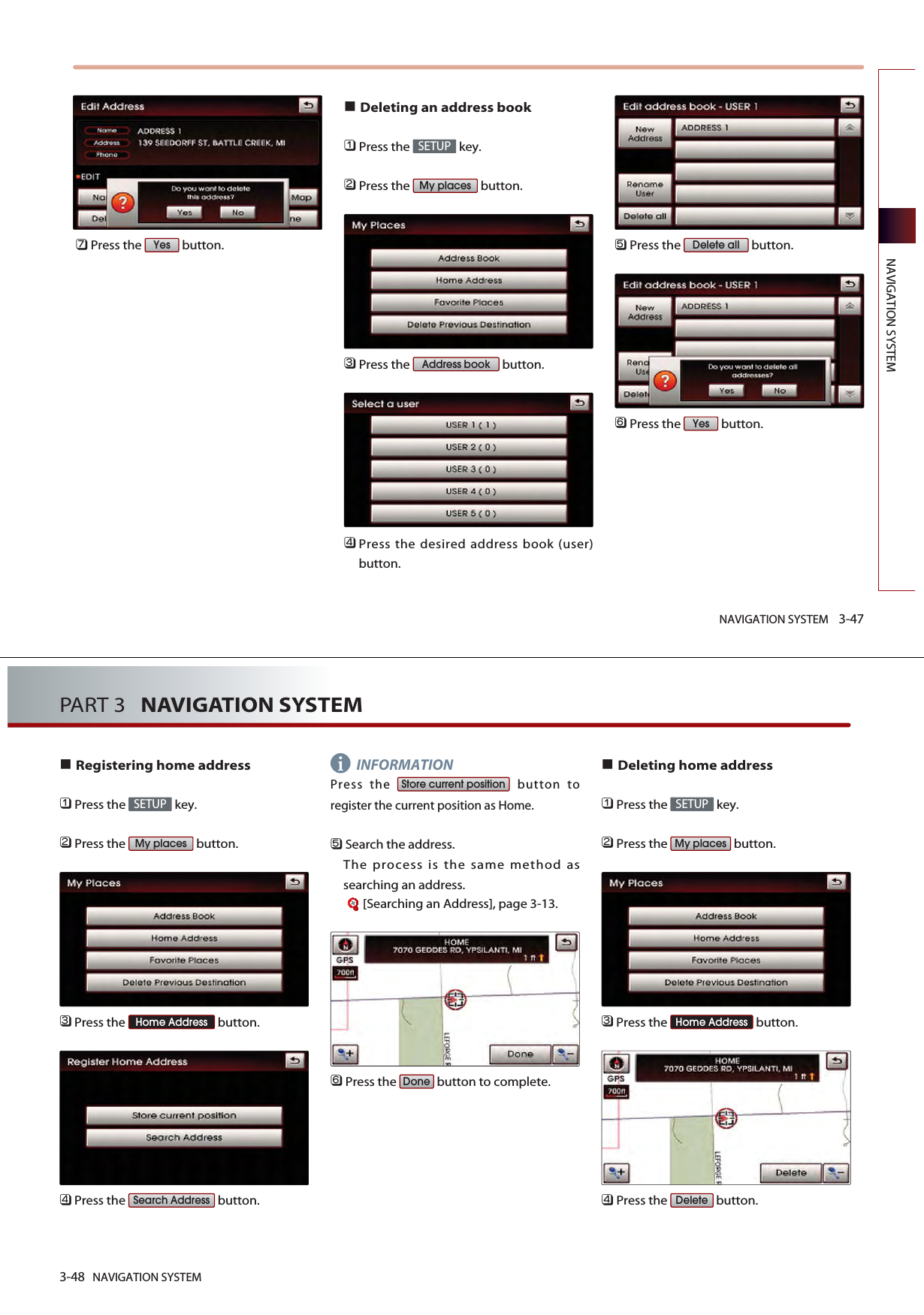 NAVIGATION SYSTEM 3-47NAVIGATION SYSTEM󲻪Press the  button.Deleting an address book󲻤Press the  key.󲻥Press the  button.󲻦Press the  button.󲻧Press the desired address book (user)button.󲻨Press the  button. 󲻩Press the  button.YesDelete allAddress bookMy placesSETUPYes3-48 NAVIGATION SYSTEMPART 3   NAVIGATION SYSTEMRegistering home address󲻤Press the  key.󲻥Press the  button.󲻦Press the  button.󲻧Press the  button.       INFORMATIONPress the  button toregister the current position as Home.󲻨Search the address. The process is the same method assearching an address.[Searching an Address], page 3-13.󲻩Press the  button to complete.Deleting home address󲻤Press the  key.󲻥Press the  button.󲻦Press the  button.󲻧Press the  button.DeleteHome AddressMy placesSETUPDoneStore current positionSearch AddressHome AddressMy placesSETUPi