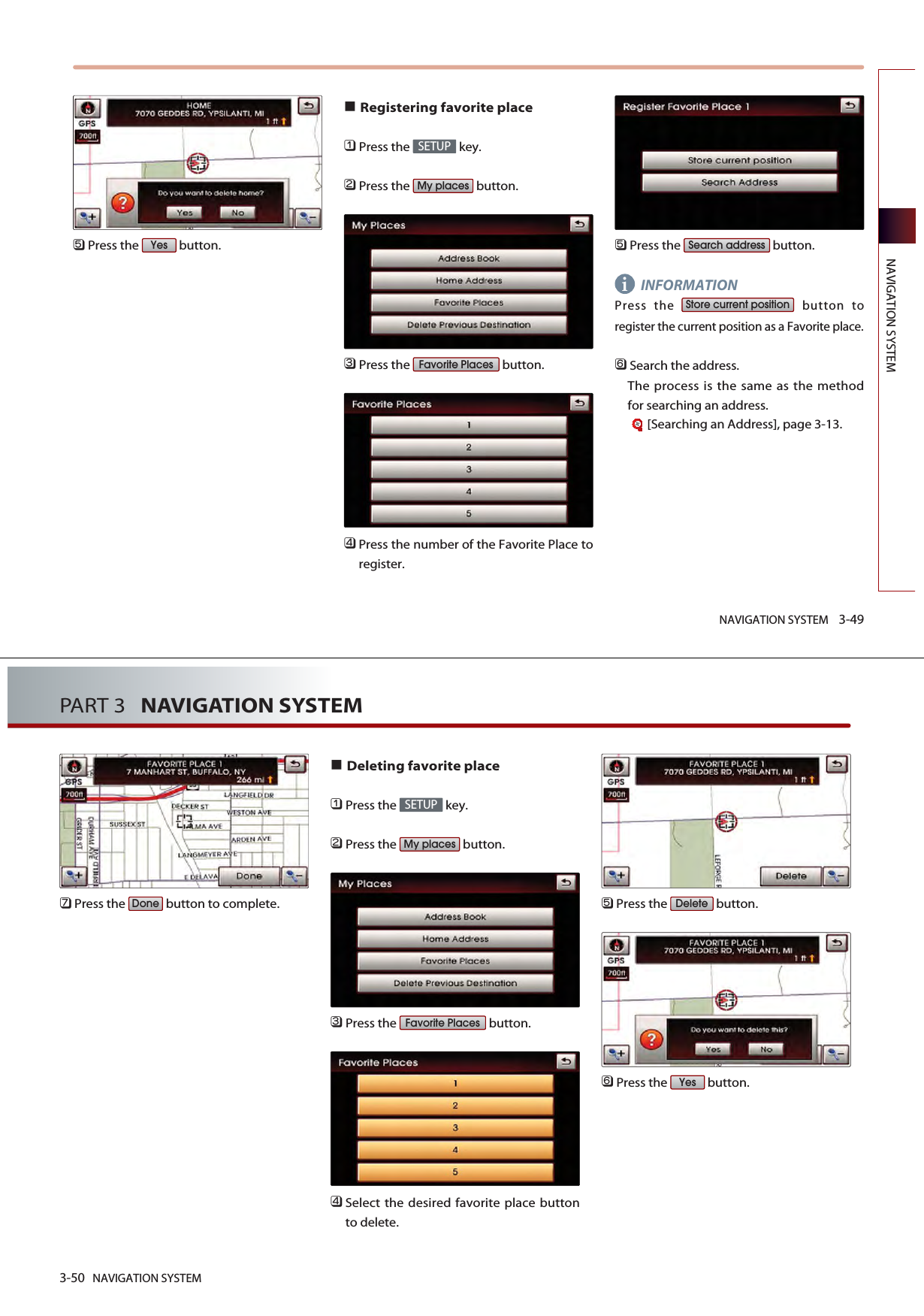 NAVIGATION SYSTEM 3-49NAVIGATION SYSTEM󲻨Press the  button.Registering favorite place󲻤Press the  key.󲻥Press the  button.󲻦Press the  button.󲻧Press the number of the Favorite Place toregister.󲻨Press the  button.INFORMATIONPress the  button toregister the current position as a Favorite place. 󲻩Search the address. The process is the same as the methodfor searching an address.[Searching an Address], page 3-13.Store current positionSearch addressFavorite PlacesMy placesSETUPYesi3-50 NAVIGATION SYSTEMPART 3   NAVIGATION SYSTEM󲻪Press the  button to complete.Deleting favorite place󲻤Press the  key.󲻥Press the  button.󲻦Press the  button.󲻧Select the desired favorite place buttonto delete. 󲻨Press the  button.󲻩Press the  button.YesDeleteFavorite PlacesMy placesSETUPDone