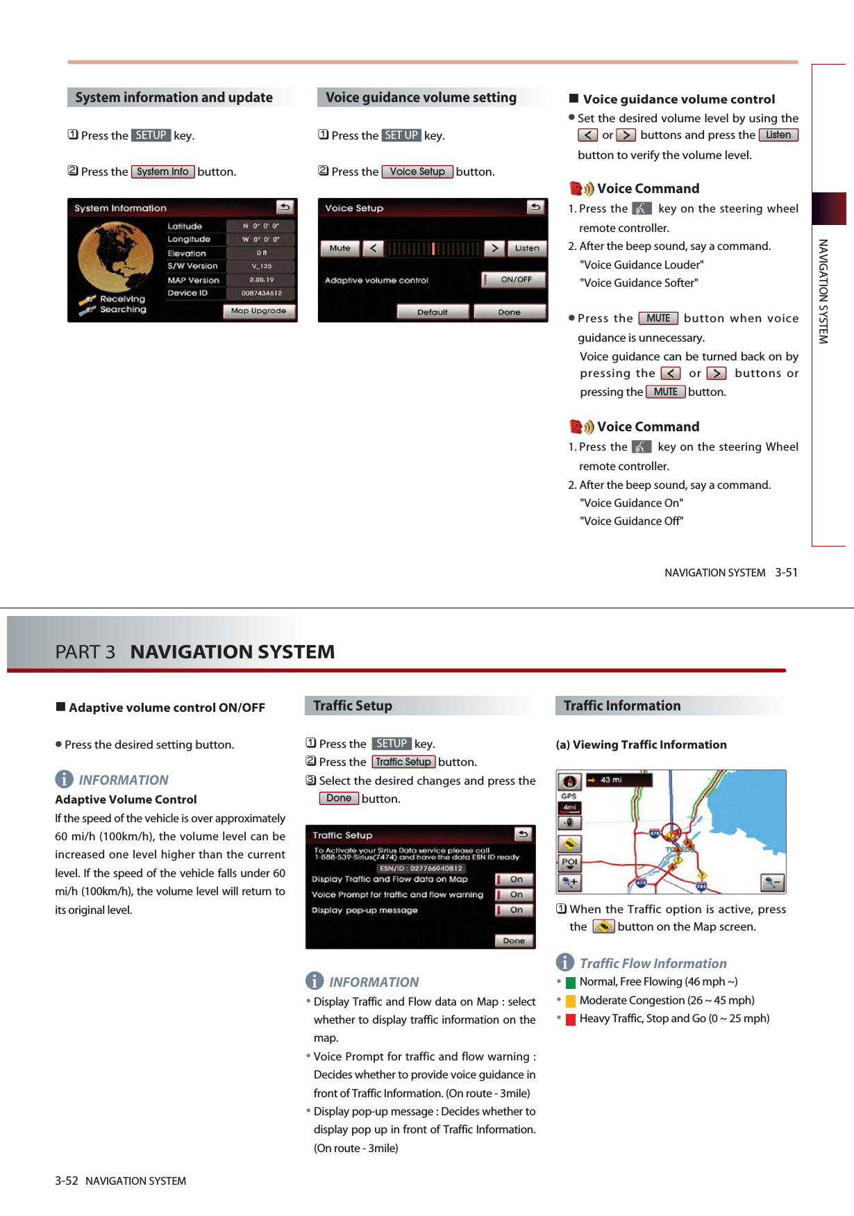 NAVIGATION SYSTEM 3-51NAVIGATION SYSTEMSystem information and update󲻤Press the  key.󲻥Press the  button.Voice guidance volume setting󲻤Press the  key.󲻥Press the  button.Voice guidance volume controlSet the desired volume level by using theor buttons and press the button to verify the volume level. Voice Command1. Press the  key on the steering wheelremote controller.2. After the beep sound, say a command.&quot;Voice Guidance Louder&quot; &quot;Voice Guidance Softer&quot; Press the  button when voiceguidance is unnecessary. Voice guidance can be turned back on bypressing the or buttons orpressing the  button. Voice Command1. Press the  key on the steering Wheelremote controller.2. After the beep sound, say a command.&quot;Voice Guidance On&quot; &quot;Voice Guidance Off&quot; MUTEMUTEListenVoice SetupSET UPSystem InfoSETUP3-52 NAVIGATION SYSTEMPART 3   NAVIGATION SYSTEMiiiAdaptive volume control ON/OFFPress the desired setting button. INFORMATIONAdaptive Volume ControlIf the speed of the vehicle is over approximately60 mi/h (100km/h), the volume level can beincreased one level higher than the currentlevel. If the speed of the vehicle falls under 60mi/h (100km/h), the volume level will return toits original level.Traffic Setup󲻤Press the   key.󲻥Press the   button.󲻦Select the desired changes and press thebutton.INFORMATIONDisplay Traffic and Flow data on Map : selectwhether to display traffic information on themap.Voice Prompt for traffic and flow warning :Decides whether to provide voice guidance infront of Traffic Information. (On route - 3mile)Display pop-up message : Decides whether todisplay pop up in front of Traffic Information.(On route - 3mile)Traffic Information(a) Viewing Traffic Information󲻤When the Traffic option is active, pressthe   button on the Map screen.Traffic Flow InformationNormal, Free Flowing (46 mph ~)Moderate Congestion (26 ~ 45 mph)Heavy Traffic, Stop and Go (0 ~ 25 mph)DoneTraffic SetupSETUP