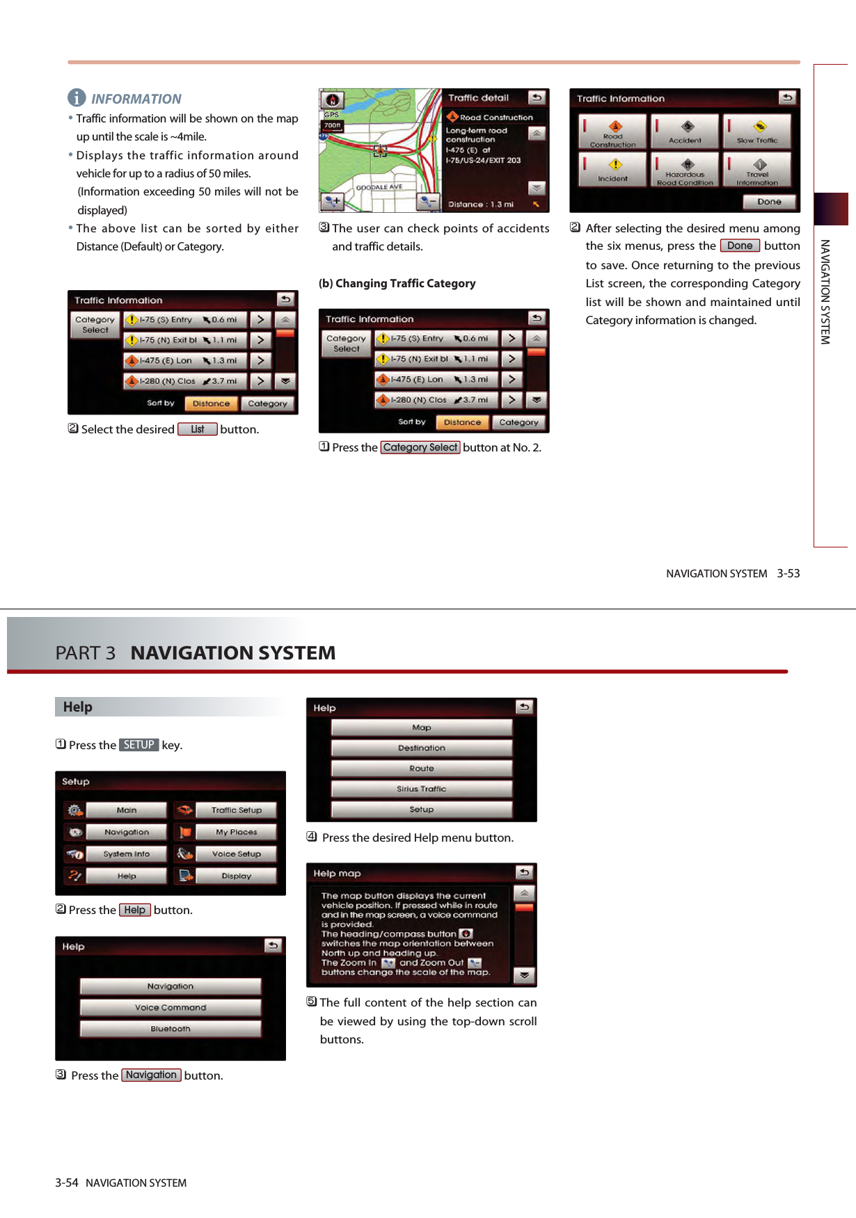 NAVIGATION SYSTEM 3-53NAVIGATION SYSTEMINFORMATIONTraffic information will be shown on the mapup until the scale is ~4mile.Displays the traffic information aroundvehicle for up to a radius of 50 miles. (Information exceeding 50 miles will not bedisplayed)The above list can be sorted by eitherDistance (Default) or Category.󲻥Select the desired  button. 󲻦The user can check points of accidentsand traffic details.(b) Changing Traffic Category󲻤Press the  button at No. 2.󲻥After selecting the desired menu amongthe six menus, press the  buttonto save. Once returning to the previousList screen, the corresponding Categorylist will be shown and maintained untilCategory information is changed.DoneCategory SelectListi3-54 NAVIGATION SYSTEMPART 3   NAVIGATION SYSTEMHelp󲻤Press the  key.󲻥Press the  button.󲻦Press the  button.󲻧Press the desired Help menu button.󲻨The full content of the help section canbe viewed by using the top-down scrollbuttons.NavigationHelpSETUP