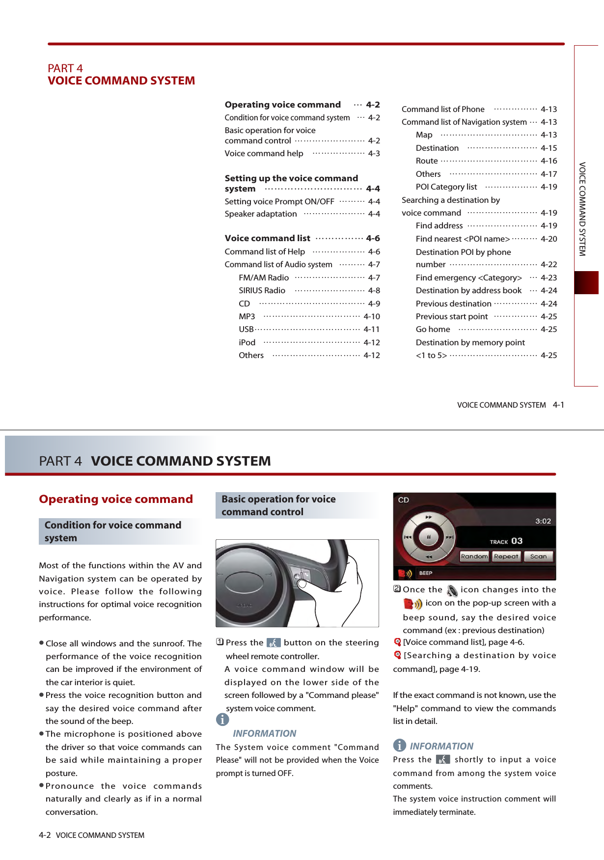 VOICE COMMAND SYSTEM 4-1VOICE COMMAND SYSTEMPART 4VOICE COMMAND SYSTEM Operating voice command  4-2Condition for voice command system4-2Basic operation for voice command control  4-2Voice command help  4-3Setting up the voice commandsystem  4-4Setting voice Prompt ON/OFF  4-4Speaker adaptation  4-4Voice command list   4-6Command list of Help  4-6Command list of Audio system 4-7FM/AM Radio  4-7SIRIUS Radio  4-8CD  4-9MP3  4-10USB 4-11iPod  4-12Others  4-12Command list of Phone 4-13Command list of Navigation system4-13Map  4-13Destination  4-15Route  4-16Others  4-17POI Category list  4-19Searching a destination by voice command  4-19Find address  4-19Find nearest &lt;POI name&gt; 4-20Destination POI by phone number  4-22Find emergency &lt;Category&gt; 4-23Destination by address book 4-24Previous destination  4-24Previous start point  4-25Go home  4-25Destination by memory point &lt;1 to 5&gt;  4-254-2 VOICE COMMAND SYSTEMPART 4 VOICE COMMAND SYSTEMOperating voice command Condition for voice commandsystemMost of the functions within the AV andNavigation system can be operated byvoice. Please follow the followinginstructions for optimal voice recognitionperformance.Close all windows and the sunroof. Theperformance of the voice recognitioncan be improved if the environment ofthe car interior is quiet. Press the voice recognition button andsay the desired voice command afterthe sound of the beep.The microphone is positioned abovethe driver so that voice commands canbe said while maintaining a properposture.Pronounce the voice commandsnaturally and clearly as if in a normalconversation.Basic operation for voicecommand control󲻤Press the  button on the steeringwheel remote controller. A voice command window will bedisplayed on the lower side of thescreen followed by a &quot;Command please&quot;system voice comment. INFORMATIONThe System voice comment &quot;CommandPlease&quot; will not be provided when the Voiceprompt is turned OFF. 󲻥Once the icon changes into theicon on the pop-up screen with abeep sound, say the desired voicecommand (ex : previous destination)[Voice command list], page 4-6.[Searching a destination by voicecommand], page 4-19.If the exact command is not known, use the&quot;Help&quot; command to view the commandslist in detail. INFORMATIONPress the  shortly to input a voicecommand from among the system voicecomments.The system voice instruction comment willimmediately terminate. ii