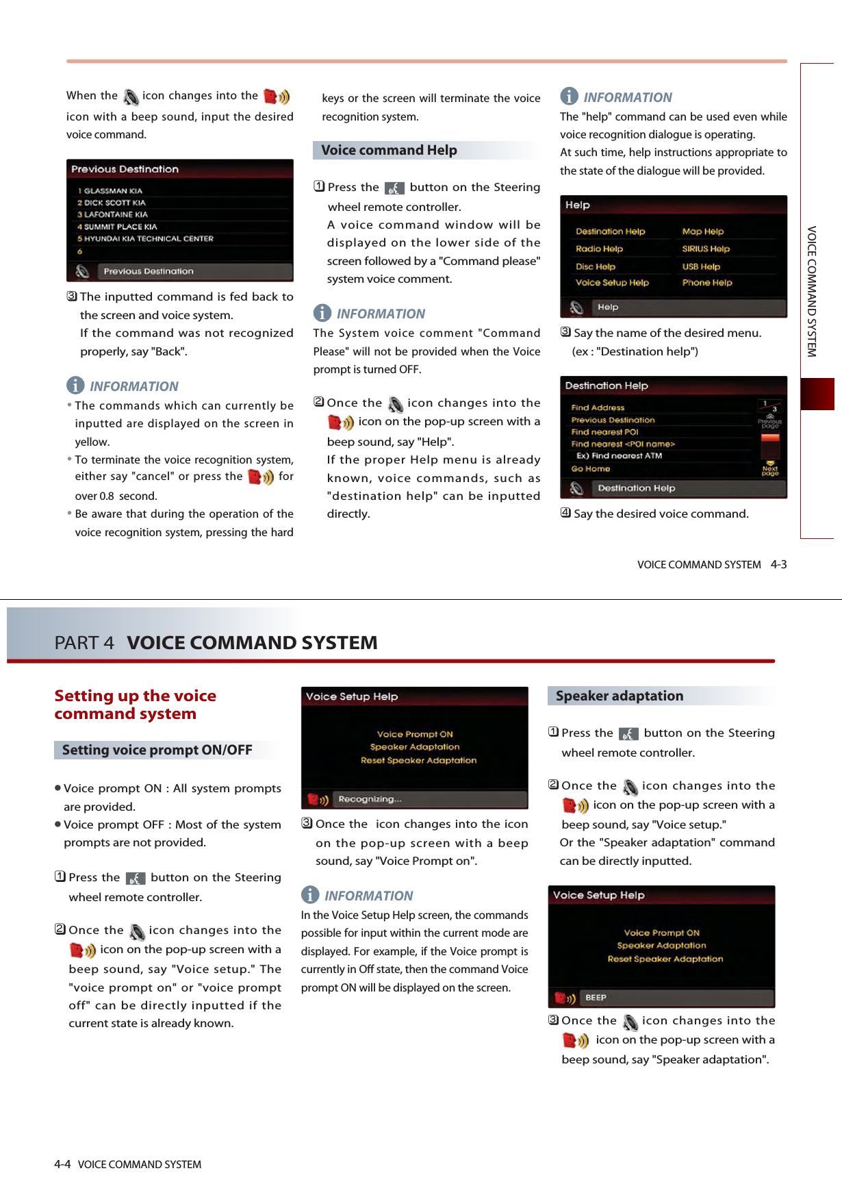 VOICE COMMAND SYSTEM 4-3VOICE COMMAND SYSTEMWhen the icon changes into the icon with a beep sound, input the desiredvoice command. 󲻦The inputted command is fed back tothe screen and voice system. If the command was not recognizedproperly, say &quot;Back&quot;. INFORMATIONThe commands which can currently beinputted are displayed on the screen inyellow.To terminate the voice recognition system,either say &quot;cancel&quot; or press the  forover 0.8  second. Be aware that during the operation of thevoice recognition system, pressing the hardkeys or the screen will terminate the voicerecognition system. Voice command Help󲻤Press the  button on the Steeringwheel remote controller. A voice command window will bedisplayed on the lower side of thescreen followed by a &quot;Command please&quot;system voice comment.INFORMATIONThe System voice comment &quot;CommandPlease&quot; will not be provided when the Voiceprompt is turned OFF. 󲻥Once the icon changes into theicon on the pop-up screen with abeep sound, say &quot;Help&quot;. If the proper Help menu is alreadyknown, voice commands, such as&quot;destination help&quot; can be inputteddirectly.INFORMATIONThe &quot;help&quot; command can be used even whilevoice recognition dialogue is operating. At such time, help instructions appropriate tothe state of the dialogue will be provided. 󲻦Say the name of the desired menu. (ex : &quot;Destination help&quot;)󲻧Say the desired voice command.iii4-4 VOICE COMMAND SYSTEMPART 4 VOICE COMMAND SYSTEMSetting up the voicecommand system Setting voice prompt ON/OFFVoice prompt ON : All system promptsare provided. Voice prompt OFF : Most of the systemprompts are not provided. 󲻤Press the  button on the Steeringwheel remote controller. 󲻥Once the icon changes into theicon on the pop-up screen with abeep sound, say &quot;Voice setup.&quot; The&quot;voice prompt on&quot; or &quot;voice promptoff&quot; can be directly inputted if thecurrent state is already known. 󲻦Once the  icon changes into the iconon the pop-up screen with a beepsound, say &quot;Voice Prompt on&quot;.INFORMATIONIn the Voice Setup Help screen, the commandspossible for input within the current mode aredisplayed. For example, if the Voice prompt iscurrently in Off state, then the command Voiceprompt ON will be displayed on the screen. Speaker adaptation󲻤Press the  button on the Steeringwheel remote controller.󲻥Once the icon changes into theicon on the pop-up screen with abeep sound, say &quot;Voice setup.&quot; Or the &quot;Speaker adaptation&quot; commandcan be directly inputted. 󲻦Once the icon changes into theicon on the pop-up screen with abeep sound, say &quot;Speaker adaptation&quot;.i