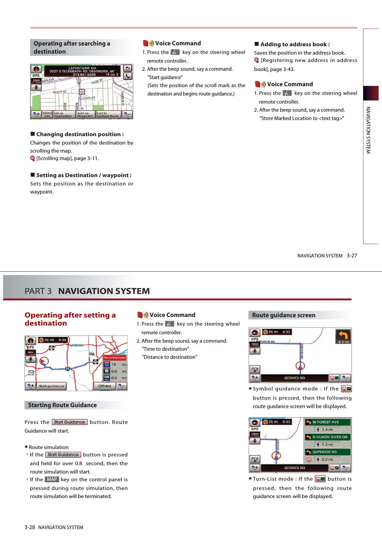 NAVIGATION SYSTEM 3-27NAVIGATION SYSTEMOperating after searching adestination Changing destination position : Changes the position of the destination byscrolling the map. [Scrolling map], page 3-11.Setting as Destination / waypoint :Sets the position as the destination orwaypoint.Voice Command1. Press the  key on the steering wheelremote controller.2. After the beep sound, say a command.&quot;Start guidance&quot; (Sets the position of the scroll mark as thedestination and begins route guidance.)Adding to address book : Saves the position in the address book. [Registering new address in addressbook], page 3-43. Voice Command1. Press the  key on the steering wheelremote controller.2. After the beep sound, say a command.&quot;Store Marked Location to &lt;text tag&gt;&quot;3-28 NAVIGATION SYSTEMPART 3   NAVIGATION SYSTEMOperating after setting adestination Starting Route Guidance Press the  button. RouteGuidance will start. Route simulation󳀏If the  button is pressedand held for over 0.8  second, then theroute simulation will start. 󳀏If the  key on the control panel ispressed during route simulation, thenroute simulation will be terminated.Voice Command1. Press the  key on the steering wheelremote controller.2. After the beep sound, say a command.&quot;Time to destination&quot; &quot;Distance to destination&quot;Route guidance screenSymbol guidance mode : If the button is pressed, then the followingroute guidance screen will be displayed. Turn-List mode : If the  button ispressed, then the following routeguidance screen will be displayed. MAPStart GuidanceStart Guidance