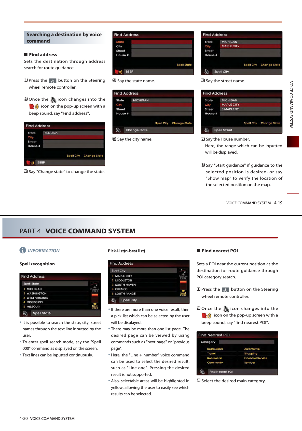 VOICE COMMAND SYSTEM 4-19VOICE COMMAND SYSTEMSearching a destination by voicecommandFind addressSets the destination through addresssearch for route guidance. 󲻤Press the  button on the Steeringwheel remote controller.󲻥Once the icon changes into theicon on the pop-up screen with abeep sound, say &quot;Find address&quot;.󲻦Say &quot;Change state&quot; to change the state.󲻧Say the state name.󲻨Say the city name.󲻩Say the street name.󲻪Say the House number. Here, the range which can be inputtedwill be displayed. 󲻫Say &quot;Start guidance&quot; if guidance to theselected position is desired, or say&quot;Show map&quot; to verify the location ofthe selected position on the map.4-20 VOICE COMMAND SYSTEMPART 4 VOICE COMMAND SYSTEMINFORMATIONSpell recognitionIt is possible to search the state, city, streetnames through the text line inputted by theuser.To enter spell search mode, say the &quot;Spell000&quot; command as displayed on the screen. Text lines can be inputted continuously.Pick-List(n-best list) If there are more than one voice result, thena pick-list which can be selected by the userwill be displayed. There may be more than one list page. Thedesired page can be viewed by usingcommands such as &quot;next page&quot; or &quot;previouspage&quot;.Here, the &quot;Line + number&quot; voice commandcan be used to select the desired result,such as &quot;Line one&quot;. Pressing the desiredresult is not supported. Also, selectable areas will be highlighted inyellow, allowing the user to easily see whichresults can be selected. Find nearest POISets a POI near the current position as thedestination for route guidance throughPOI category search. 󲻤Press the  button on the Steeringwheel remote controller.󲻥Once the icon changes into theicon on the pop-up screen with abeep sound, say &quot;find nearest POI&quot;.󲻦Select the desired main category.i