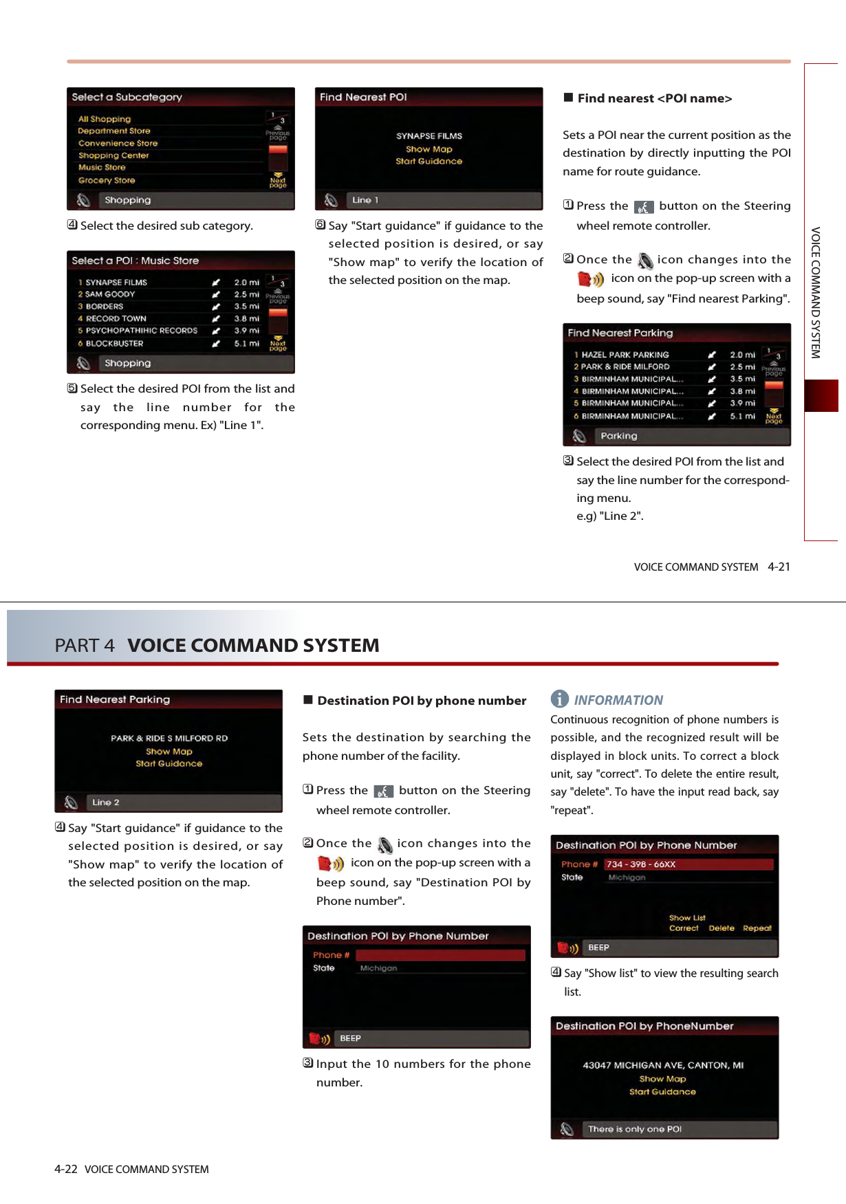 VOICE COMMAND SYSTEM 4-21VOICE COMMAND SYSTEM󲻧Select the desired sub category. 󲻨Select the desired POI from the list andsay the line number for thecorresponding menu. Ex) &quot;Line 1&quot;.󲻩Say &quot;Start guidance&quot; if guidance to theselected position is desired, or say&quot;Show map&quot; to verify the location ofthe selected position on the map. Find nearest &lt;POI name&gt; Sets a POI near the current position as thedestination by directly inputting the POIname for route guidance.󲻤Press the  button on the Steeringwheel remote controller.󲻥Once the icon changes into theicon on the pop-up screen with abeep sound, say &quot;Find nearest Parking&quot;.󲻦Select the desired POI from the list andsay the line number for the correspond-ing menu. e.g) &quot;Line 2&quot;.4-22 VOICE COMMAND SYSTEMPART 4 VOICE COMMAND SYSTEM󲻧Say &quot;Start guidance&quot; if guidance to theselected position is desired, or say&quot;Show map&quot; to verify the location ofthe selected position on the map.Destination POI by phone numberSets the destination by searching thephone number of the facility.󲻤Press the  button on the Steeringwheel remote controller.󲻥Once the icon changes into theicon on the pop-up screen with abeep sound, say &quot;Destination POI byPhone number&quot;.󲻦Input the 10 numbers for the phonenumber.INFORMATIONContinuous recognition of phone numbers ispossible, and the recognized result will bedisplayed in block units. To correct a blockunit, say &quot;correct&quot;. To delete the entire result,say &quot;delete&quot;. To have the input read back, say&quot;repeat&quot;.󲻧Say &quot;Show list&quot; to view the resulting searchlist.i