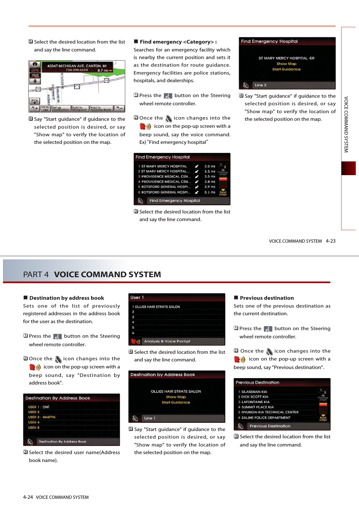 VOICE COMMAND SYSTEM 4-23VOICE COMMAND SYSTEM󲻨Select the desired location from the listand say the line command.󲻩Say &quot;Start guidance&quot; if guidance to theselected position is desired, or say&quot;Show map&quot; to verify the location ofthe selected position on the map.Find emergency &lt;Category&gt; : Searches for an emergency facility whichis nearby the current position and sets itas the destination for route guidance.Emergency facilities are police stations,hospitals, and dealerships. 󲻤Press the  button on the Steeringwheel remote controller.󲻥Once the icon changes into theicon on the pop-up screen with abeep sound, say the voice command. Ex)Find emergency hospital󲻦Select the desired location from the listand say the line command. 󲻧Say &quot;Start guidance&quot; if guidance to theselected position is desired, or say&quot;Show map&quot; to verify the location ofthe selected position on the map.4-24 VOICE COMMAND SYSTEMPART 4 VOICE COMMAND SYSTEMDestination by address bookSets one of the list of previouslyregistered addresses in the address bookfor the user as the destination. 󲻤Press the  button on the Steeringwheel remote controller.󲻥Once the icon changes into theicon on the pop-up screen with abeep sound, say &quot;Destination byaddress book&quot;.󲻦Select the desired user name(Addressbook name).󲻧Select the desired location from the listand say the line command. 󲻨Say &quot;Start guidance&quot; if guidance to theselected position is desired, or say&quot;Show map&quot; to verify the location ofthe selected position on the map.Previous destinationSets one of the previous destination asthe current destination. 󲻤Press the  button on the Steeringwheel remote controller.󲻥Once the icon changes into theicon on the pop-up screen with abeep sound, say &quot;Previous destination&quot;.󲻦Select the desired location from the listand say the line command. 