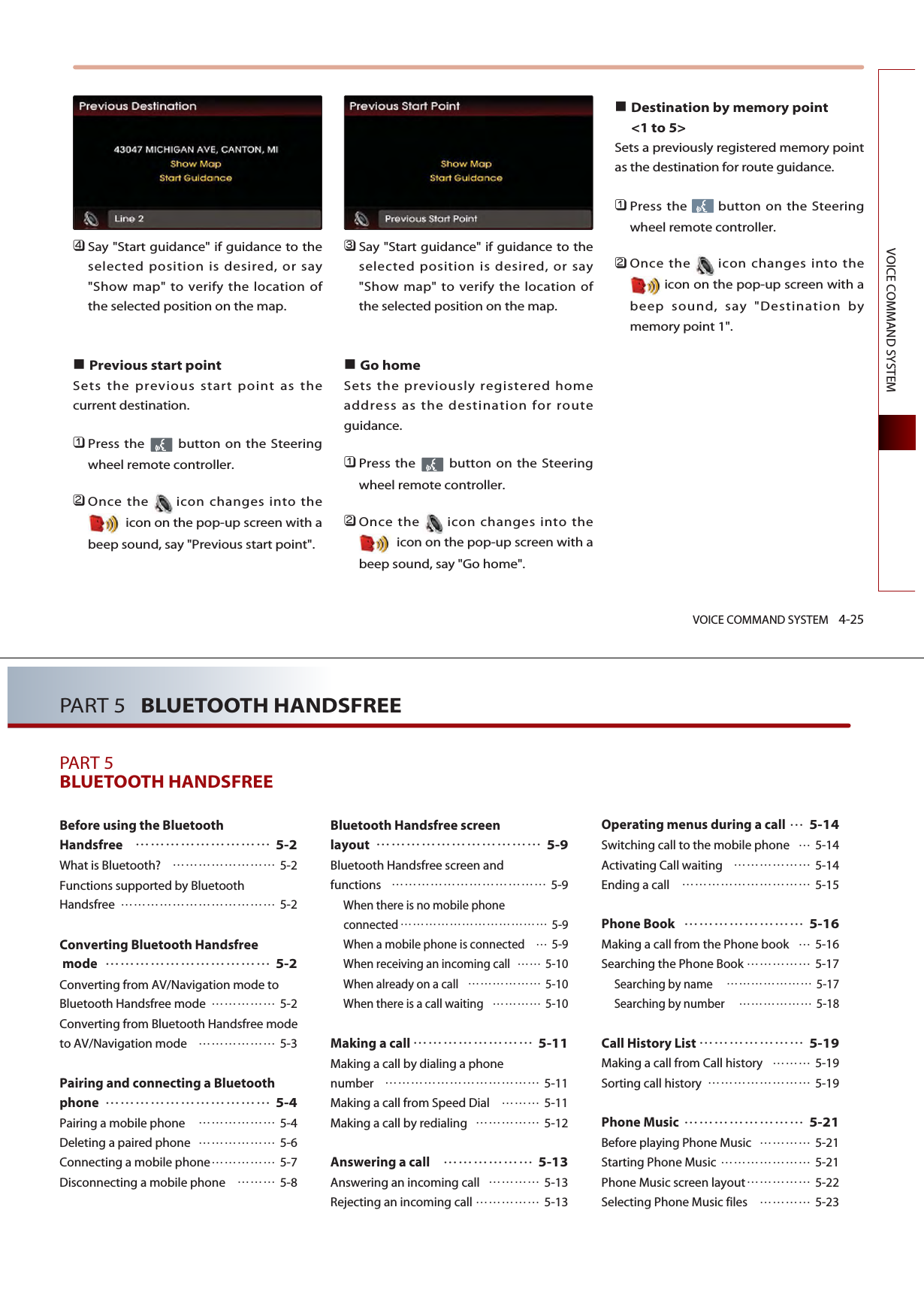 VOICE COMMAND SYSTEM 4-25VOICE COMMAND SYSTEM󲻧Say &quot;Start guidance&quot; if guidance to theselected position is desired, or say&quot;Show map&quot; to verify the location ofthe selected position on the map.Previous start point Sets the previous start point as thecurrent destination. 󲻤Press the  button on the Steeringwheel remote controller.󲻥Once the icon changes into theicon on the pop-up screen with abeep sound, say &quot;Previous start point&quot;.󲻦Say &quot;Start guidance&quot; if guidance to theselected position is desired, or say&quot;Show map&quot; to verify the location ofthe selected position on the map.Go home Sets the previously registered homeaddress as the destination for routeguidance.󲻤Press the  button on the Steeringwheel remote controller.󲻥Once the icon changes into theicon on the pop-up screen with abeep sound, say &quot;Go home&quot;.Destination by memory point &lt;1 to 5&gt;Sets a previously registered memory pointas the destination for route guidance. 󲻤Press the  button on the Steeringwheel remote controller.󲻥Once the icon changes into theicon on the pop-up screen with abeep sound, say &quot;Destination bymemory point 1&quot;.PART 5   BLUETOOTH HANDSFREEPART 5BLUETOOTH HANDSFREEBefore using the Bluetooth Handsfree 5-2What is Bluetooth?  5-2Functions supported by Bluetooth Handsfree  5-2Converting Bluetooth Handsfreemode 5-2Converting from AV/Navigation mode toBluetooth Handsfree mode  5-2Converting from Bluetooth Handsfree modeto AV/Navigation mode  5-3Pairing and connecting a Bluetoothphone 5-4Pairing a mobile phone  5-4Deleting a paired phone  5-6Connecting a mobile phone 5-7Disconnecting a mobile phone  5-8Bluetooth Handsfree screen layout 5-9Bluetooth Handsfree screen and functions  5-9When there is no mobile phone connected  5-9When a mobile phone is connected 5-9When receiving an incoming call  5-10When already on a call  5-10When there is a call waiting  5-10Making a call 5-11Making a call by dialing a phone number  5-11Making a call from Speed Dial   5-11Making a call by redialing  5-12Answering a call 5-13Answering an incoming call   5-13Rejecting an incoming call  5-13Operating menus during a call5-14Switching call to the mobile phone 5-14Activating Call waiting  5-14Ending a call  5-15Phone Book 5-16Making a call from the Phone book 5-16Searching the Phone Book  5-17Searching by name   5-17Searching by number   5-18Call History List 5-19Making a call from Call history   5-19Sorting call history   5-19Phone Music 5-21Before playing Phone Music  5-21Starting Phone Music  5-21Phone Music screen layout 5-22Selecting Phone Music files  5-23