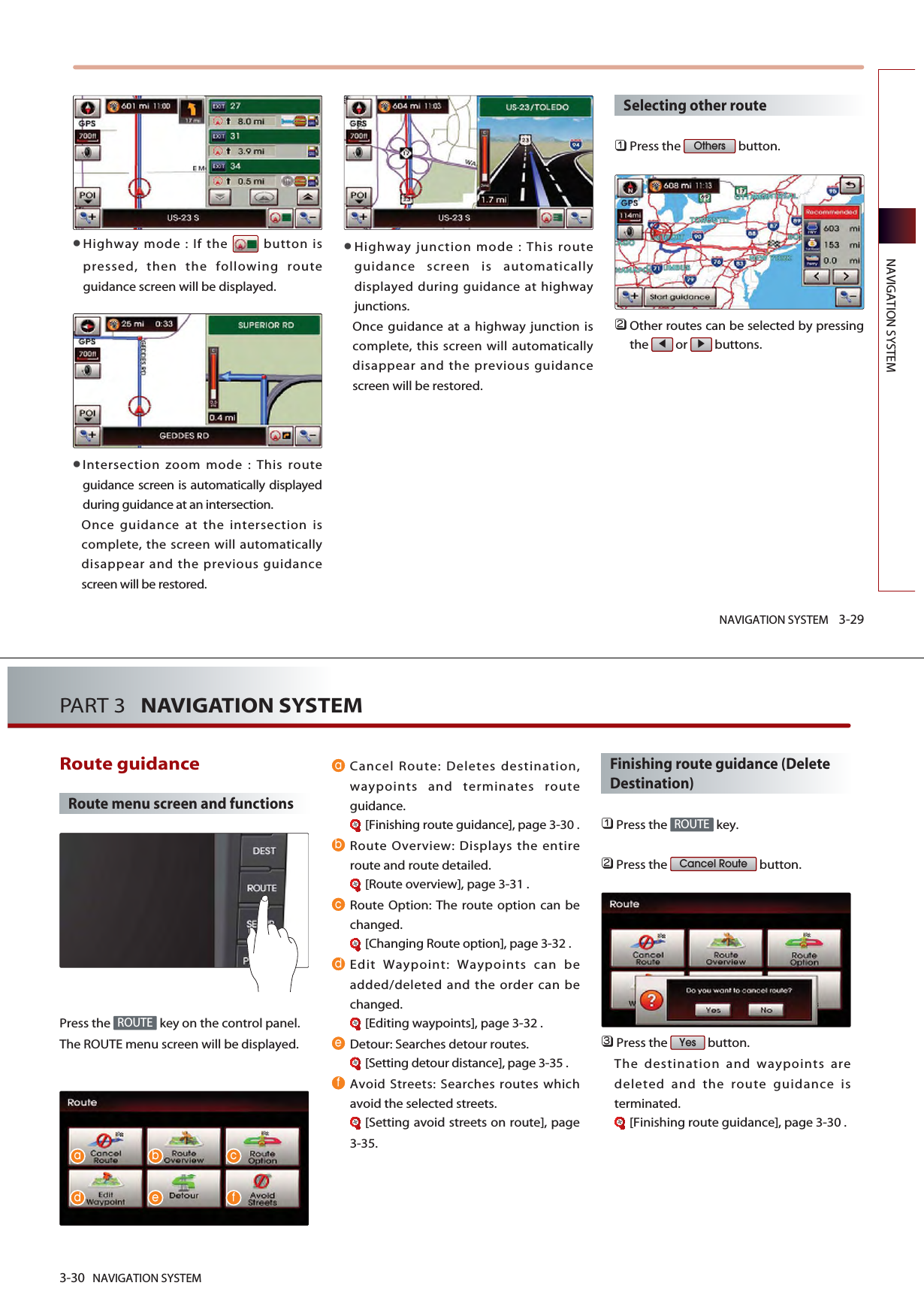 NAVIGATION SYSTEM 3-29NAVIGATION SYSTEMHighway mode : If the  button ispressed, then the following routeguidance screen will be displayed.Intersection zoom mode : This routeguidance screen is automatically displayedduring guidance at an intersection. Once guidance at the intersection iscomplete, the screen will automaticallydisappear and the previous guidancescreen will be restored. Highway junction mode : This routeguidance screen is automaticallydisplayed during guidance at highwayjunctions.Once guidance at a highway junction iscomplete, this screen will automaticallydisappear and the previous guidancescreen will be restored. Selecting other route󲻤Press the  button. 󲻥Other routes can be selected by pressingthe or buttons. Others3-30 NAVIGATION SYSTEMPART 3   NAVIGATION SYSTEMRoute guidance Route menu screen and functionsPress the  key on the control panel. The ROUTE menu screen will be displayed. Cancel Route: Deletes destination,waypoints and terminates routeguidance.[Finishing route guidance], page 3-30 .Route Overview: Displays the entireroute and route detailed.[Route overview], page 3-31 .Route Option: The route option can bechanged.[Changing Route option], page 3-32 .Edit Waypoint: Waypoints can beadded/deleted and the order can bechanged.[Editing waypoints], page 3-32 .Detour: Searches detour routes. [Setting detour distance], page 3-35 .Avoid Streets: Searches routes whichavoid the selected streets. [Setting avoid streets on route], page3-35.Finishing route guidance (DeleteDestination)󲻤Press the  key.󲻥Press the  button. 󲻦Press the  button. The destination and waypoints aredeleted and the route guidance isterminated.[Finishing route guidance], page 3-30 .YesCancel RouteROUTEROUTE    