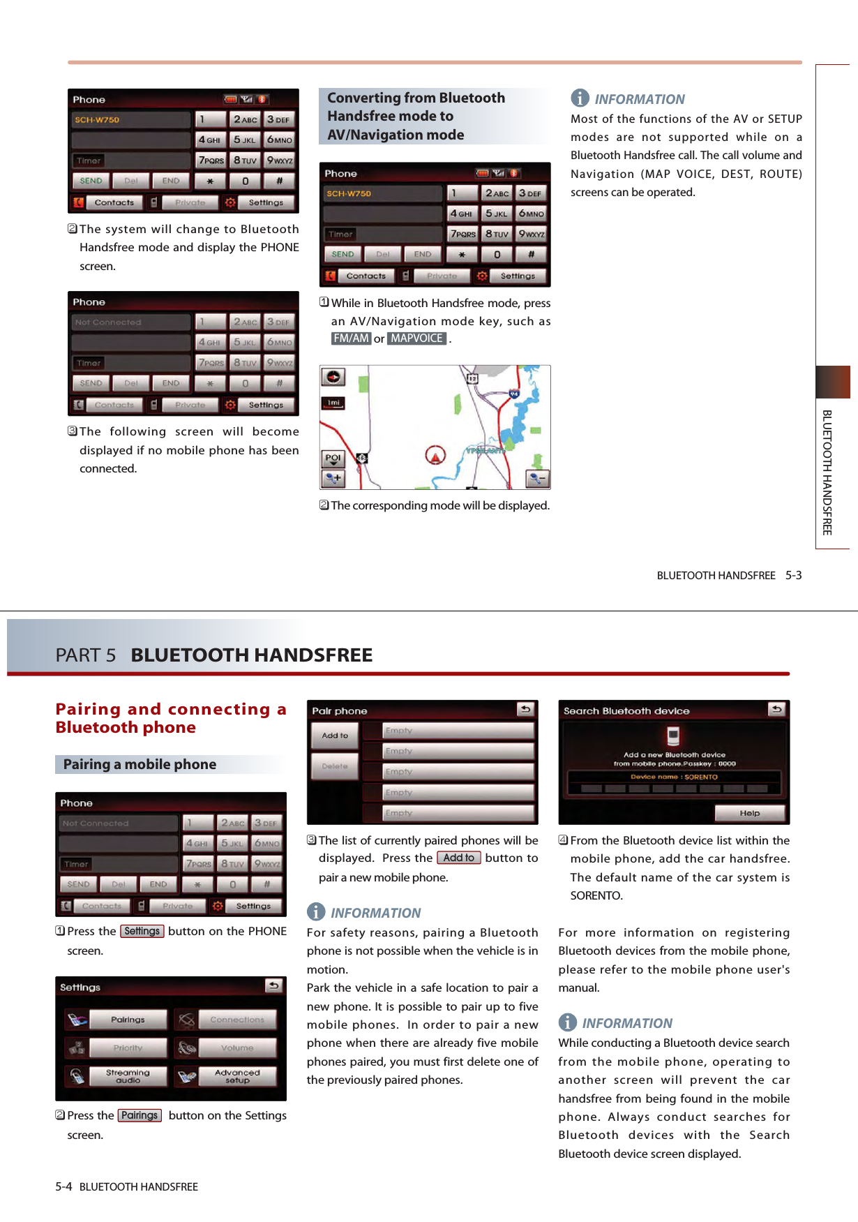 BLUETOOTH HANDSFREE 5-3BLUETOOTH HANDSFREE󲻥The system will change to BluetoothHandsfree mode and display the PHONEscreen.󲻦The following screen will becomedisplayed if no mobile phone has beenconnected.Converting from BluetoothHandsfree mode toAV/Navigation mode󲻤While in Bluetooth Handsfree mode, pressan AV/Navigation mode key, such asor .󲻥The corresponding mode will be displayed.INFORMATIONMost of the functions of the AV or SETUPmodes are not supported while on aBluetooth Handsfree call. The call volume andNavigation (MAP VOICE, DEST, ROUTE)screens can be operated.MAPVOICEFM/AMii5-4 BLUETOOTH HANDSFREEPART 5   BLUETOOTH HANDSFREEPairing and connecting aBluetooth phonePairing a mobile phone󲻤Press the  button on the PHONEscreen.󲻥Press the  button on the Settingsscreen.󲻦The list of currently paired phones will bedisplayed.  Press the  button topair a new mobile phone.INFORMATIONFor safety reasons, pairing a Bluetoothphone is not possible when the vehicle is inmotion.Park the vehicle in a safe location to pair anew phone. It is possible to pair up to fivemobile phones.  In order to pair a newphone when there are already five mobilephones paired, you must first delete one ofthe previously paired phones.󲻧From the Bluetooth device list within themobile phone, add the car handsfree. The default name of the car system isSORENTO.For more information on registeringBluetooth devices from the mobile phone,please refer to the mobile phone user&apos;smanual.INFORMATIONWhile conducting a Bluetooth device searchfrom the mobile phone, operating toanother screen will prevent the carhandsfree from being found in the mobilephone. Always conduct searches forBluetooth devices with the SearchBluetooth device screen displayed.Add toPairingsSettingsi