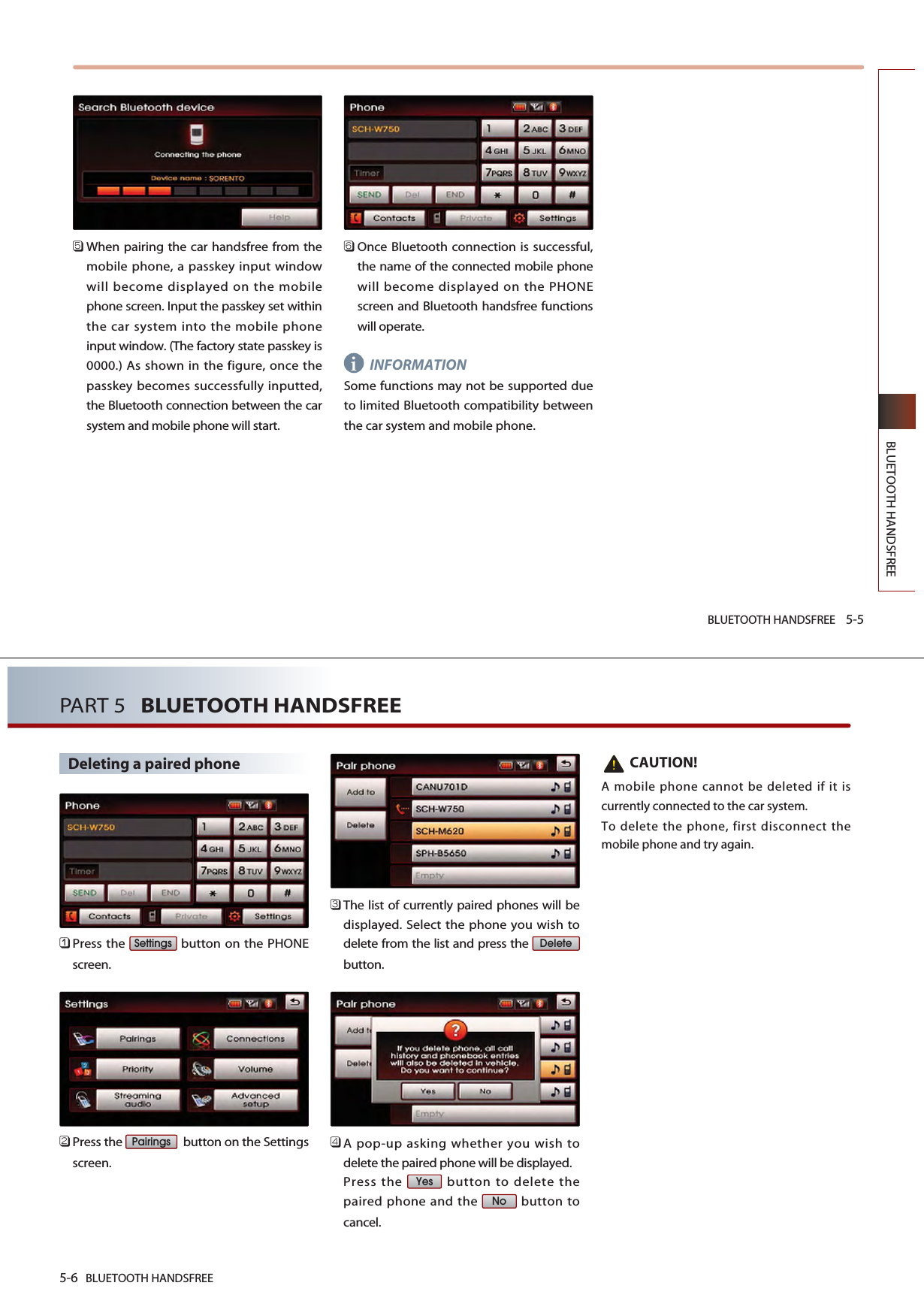 BLUETOOTH HANDSFREE 5-5BLUETOOTH HANDSFREE󲻨When pairing the car handsfree from themobile phone, a passkey input windowwill become displayed on the mobilephone screen. Input the passkey set withinthe car system into the mobile phoneinput window. (The factory state passkey is0000.) As shown in the figure, once thepasskey becomes successfully inputted,the Bluetooth connection between the carsystem and mobile phone will start.󲻩Once Bluetooth connection is successful,the name of the connected mobile phonewill become displayed on the PHONEscreen and Bluetooth handsfree functionswill operate.INFORMATIONSome functions may not be supported dueto limited Bluetooth compatibility betweenthe car system and mobile phone. i5-6 BLUETOOTH HANDSFREEPART 5   BLUETOOTH HANDSFREEDeleting a paired phone󲻤Press the  button on the PHONEscreen.󲻥Press the  button on the Settingsscreen.󲻦The list of currently paired phones will bedisplayed. Select the phone you wish todelete from the list and press the button.󲻧A pop-up asking whether you wish todelete the paired phone will be displayed. Press the  button to delete thepaired phone and the  button tocancel.CAUTION!A mobile phone cannot be deleted if it iscurrently connected to the car system. To delete the phone, first disconnect themobile phone and try again.NoYesDeletePairingsSettings