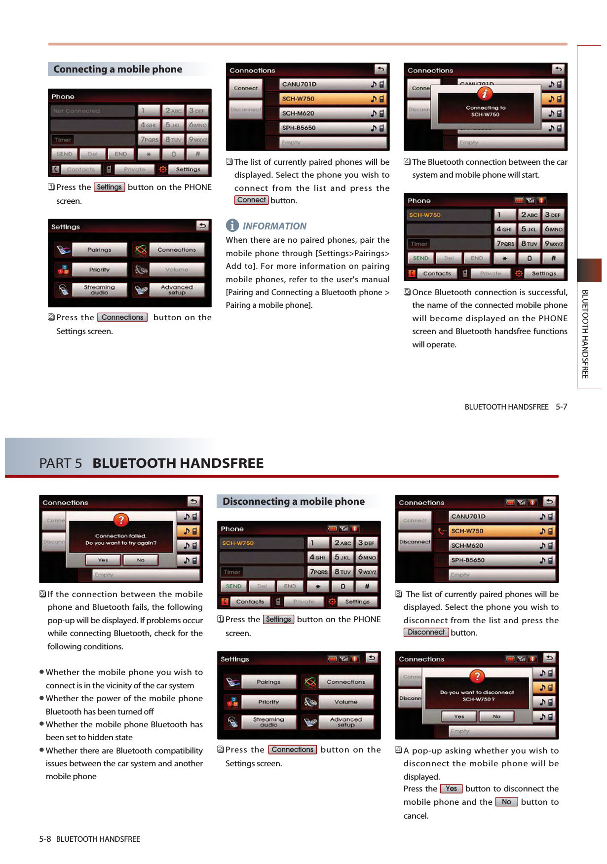 BLUETOOTH HANDSFREE 5-7BLUETOOTH HANDSFREEConnecting a mobile phone󲻤Press the  button on the PHONEscreen.󲻥Press the  button on theSettings screen. 󲻦The list of currently paired phones will bedisplayed. Select the phone you wish toconnect from the list and press thebutton.INFORMATIONWhen there are no paired phones, pair themobile phone through [Settings&gt;Pairings&gt;Add to]. For more information on pairingmobile phones, refer to the user&apos;s manual[Pairing and Connecting a Bluetooth phone &gt;Pairing a mobile phone]. 󲻧The Bluetooth connection between the carsystem and mobile phone will start.󲻨Once Bluetooth connection is successful,the name of the connected mobile phonewill become displayed on the PHONEscreen and Bluetooth handsfree functionswill operate.ConnectConnectionsSettingsi5-8 BLUETOOTH HANDSFREEPART 5   BLUETOOTH HANDSFREE󲻩If the connection between the mobilephone and Bluetooth fails, the followingpop-up will be displayed. If problems occurwhile connecting Bluetooth, check for thefollowing conditions.Whether the mobile phone you wish toconnect is in the vicinity of the car systemWhether the power of the mobile phoneBluetooth has been turned offWhether the mobile phone Bluetooth hasbeen set to hidden stateWhether there are Bluetooth compatibilityissues between the car system and anothermobile phoneDisconnecting a mobile phone󲻤Press the  button on the PHONEscreen.󲻥Press the  button on theSettings screen. 󲻦The list of currently paired phones will bedisplayed. Select the phone you wish todisconnect from the list and press thebutton.󲻧A pop-up asking whether you wish todisconnect the mobile phone will bedisplayed.Press the  button to disconnect themobile phone and the  button tocancel.NoYesDisconnectConnectionsSettings
