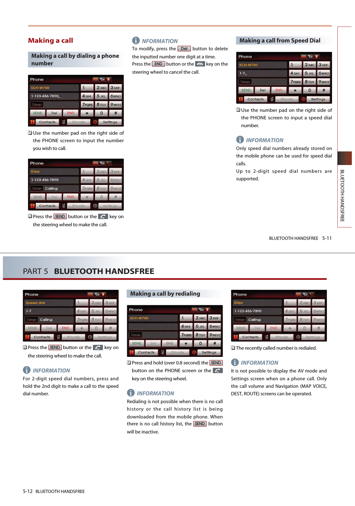 BLUETOOTH HANDSFREE 5-11BLUETOOTH HANDSFREEMaking a callMaking a call by dialing a phonenumber󲻤Use the number pad on the right side ofthe PHONE screen to input the numberyou wish to call.󲻥Press the  button or the  key onthe steering wheel to make the call.NFORMATIONTo modify, press the  button to deletethe inputted number one digit at a time.Press the  button or the  key on thesteering wheel to cancel the call.Making a call from Speed Dial 󲻤Use the number pad on the right side ofthe PHONE screen to input a speed dialnumber.INFORMATIONOnly speed dial numbers already stored onthe mobile phone can be used for speed dialcalls.Up to 2-digit speed dial numbers aresupported.ENDDelSENDii5-12 BLUETOOTH HANDSFREEPART 5   BLUETOOTH HANDSFREE󲻥Press the  button or the  key onthe steering wheel to make the call.INFORMATIONFor 2-digit speed dial numbers, press andhold the 2nd digit to make a call to the speeddial number.Making a call by redialing󲻤Press and hold (over 0.8 second) the button on the PHONE screen or the key on the steering wheel.INFORMATIONRedialing is not possible when there is no callhistory or the call history list is beingdownloaded from the mobile phone. Whenthere is no call history list, the  buttonwill be inactive.󲻥The recently called number is redialed.INFORMATIONIt is not possible to display the AV mode andSettings screen when on a phone call. Onlythe call volume and Navigation (MAP VOICE,DEST, ROUTE) screens can be operated. SENDSENDSENDiii