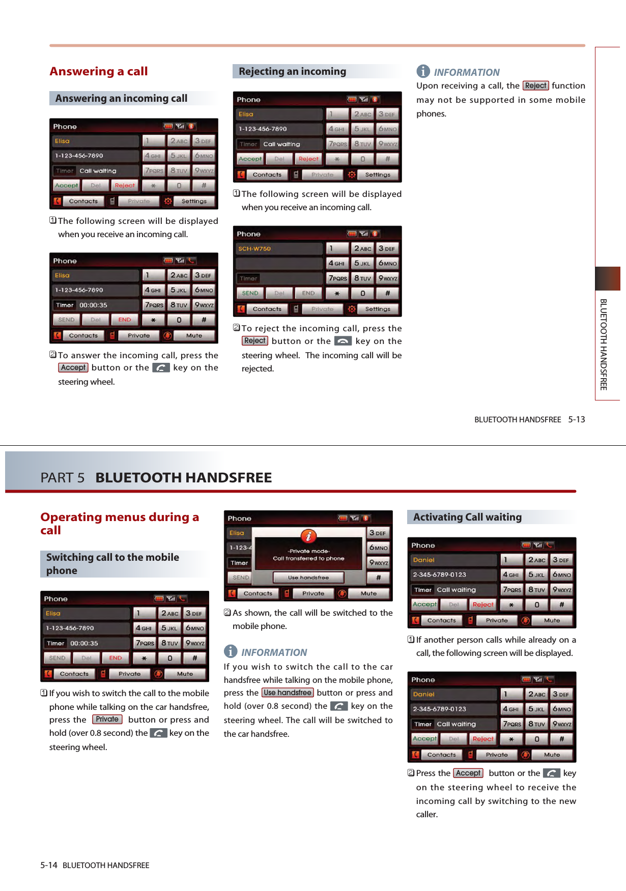 BLUETOOTH HANDSFREE 5-13BLUETOOTH HANDSFREEAnswering a callAnswering an incoming call 󲻤The following screen will be displayedwhen you receive an incoming call.󲻥To answer the incoming call, press thebutton or the  key on thesteering wheel.Rejecting an incoming󲻤The following screen will be displayedwhen you receive an incoming call.󲻥To reject the incoming call, press thebutton or the  key on thesteering wheel.  The incoming call will berejected.INFORMATIONUpon receiving a call, the  functionmay not be supported in some mobilephones.RejectRejectAccepti5-14 BLUETOOTH HANDSFREEPART 5   BLUETOOTH HANDSFREEOperating menus during acallSwitching call to the mobilephone󲻤If you wish to switch the call to the mobilephone while talking on the car handsfree,press the   button or press andhold (over 0.8 second) the  key on thesteering wheel.󲻥As shown, the call will be switched to themobile phone.INFORMATIONIf you wish to switch the call to the carhandsfree while talking on the mobile phone,press the  button or press andhold (over 0.8 second) the  key on thesteering wheel. The call will be switched tothe car handsfree.Activating Call waiting󲻤If another person calls while already on acall, the following screen will be displayed. 󲻥Press the  button or the  keyon the steering wheel to receive theincoming call by switching to the newcaller.AcceptUse handsfreePrivatei