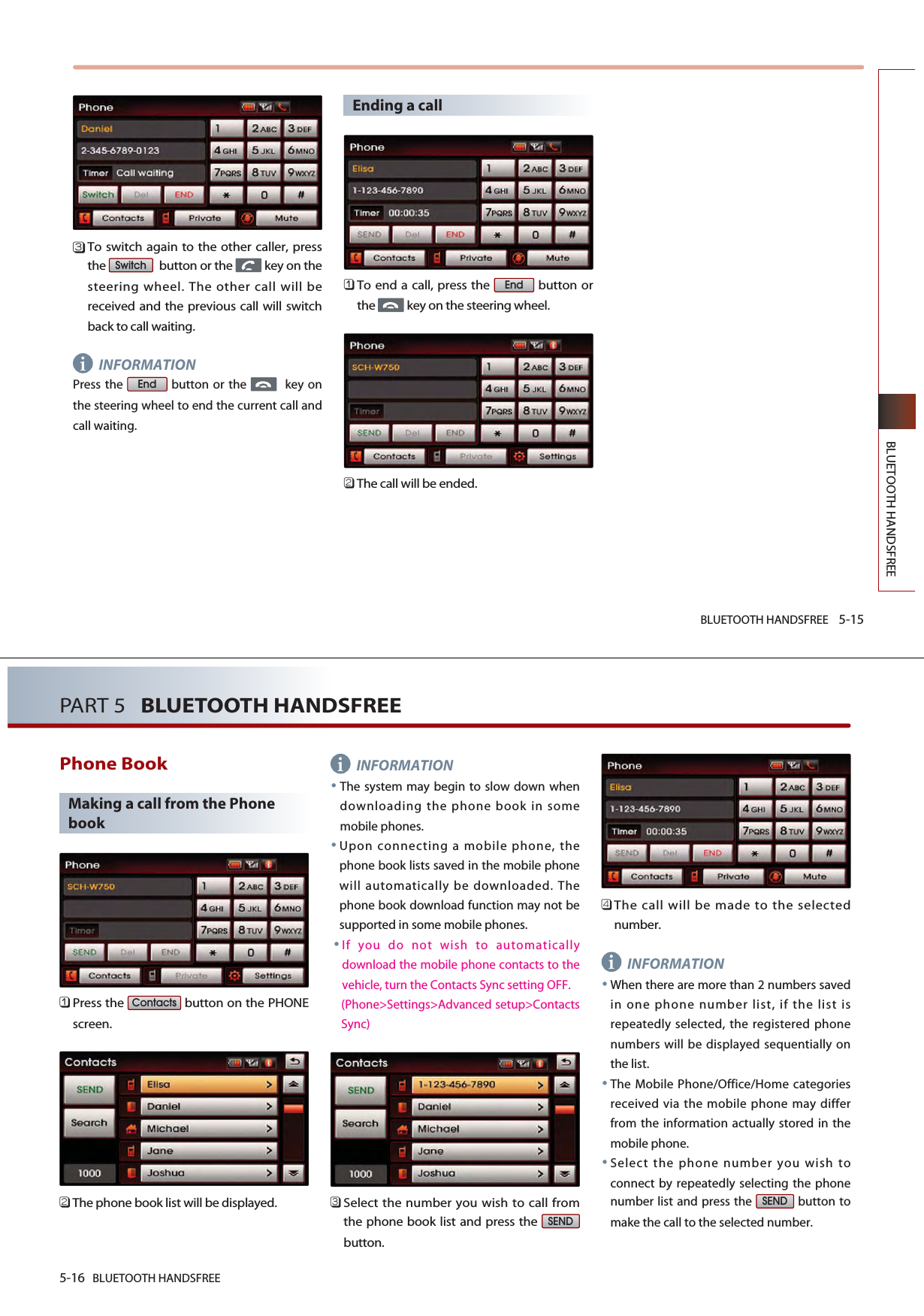 BLUETOOTH HANDSFREE 5-15BLUETOOTH HANDSFREE󲻦To switch again to the other caller, pressthe  button or the  key on thesteering wheel. The other call will bereceived and the previous call will switchback to call waiting. INFORMATIONPress the  button or the  key onthe steering wheel to end the current call andcall waiting.Ending a call󲻤To end a call, press the  button orthe  key on the steering wheel.󲻥The call will be ended.EndEndSwitchi5-16 BLUETOOTH HANDSFREEPART 5   BLUETOOTH HANDSFREEPhone BookMaking a call from the Phonebook󲻤Press the  button on the PHONEscreen.󲻥The phone book list will be displayed. INFORMATIONThe system may begin to slow down whendownloading the phone book in somemobile phones.Upon connecting a mobile phone, thephone book lists saved in the mobile phonewill automatically be downloaded. Thephone book download function may not besupported in some mobile phones.If you do not wish to automaticallydownload the mobile phone contacts to thevehicle, turn the Contacts Sync setting OFF.(Phone&gt;Settings&gt;Advanced setup&gt;ContactsSync)󲻦Select the number you wish to call fromthe phone book list and press the button.󲻧The call will be made to the selectednumber.INFORMATIONWhen there are more than 2 numbers savedin one phone number list, if the list isrepeatedly selected, the registered phonenumbers will be displayed sequentially onthe list. The Mobile Phone/Office/Home categoriesreceived via the mobile phone may differfrom the information actually stored in themobile phone.Select the phone number you wish toconnect by repeatedly selecting the phonenumber list and press the  button tomake the call to the selected number.SENDSENDContactsii