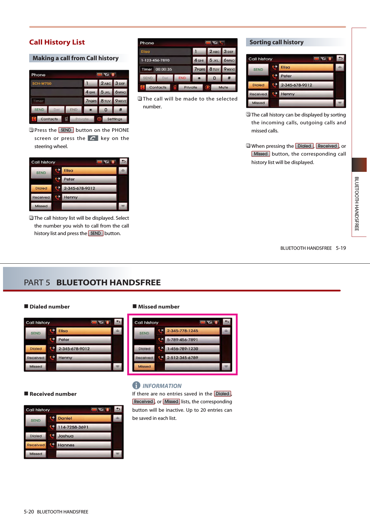 BLUETOOTH HANDSFREE 5-19BLUETOOTH HANDSFREECall History ListMaking a call from Call history 󲻤Press the  button on the PHONEscreen or press the  key on thesteering wheel.󲻥The call history list will be displayed. Selectthe number you wish to call from the callhistory list and press the  button.󲻦The call will be made to the selectednumber.Sorting call history 󲻤The call history can be displayed by sortingthe incoming calls, outgoing calls andmissed calls.󲻥When pressing the  ,  , orbutton, the corresponding callhistory list will be displayed.MissedReceivedDialedSENDSEND5-20 BLUETOOTH HANDSFREEPART 5   BLUETOOTH HANDSFREEDialed number Received numberMissed numberINFORMATIONIf there are no entries saved in the  ,, or  lists, the correspondingbutton will be inactive. Up to 20 entries canbe saved in each list. MissedReceivedDialedi