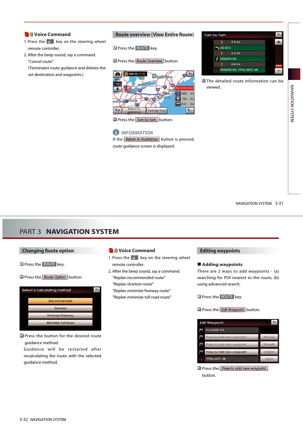 NAVIGATION SYSTEM 3-31NAVIGATION SYSTEMVoice Command1. Press the  key on the steering wheelremote controller.2. After the beep sound, say a command.&quot;Cancel route&quot;(Terminates route guidance and deletes theset destination and waypoints.)Route overview (View Entire Route)󲻤Press the  key.󲻥Press the  button.󲻦Press the  button.INFORMATIONIf the  button is pressed,route guidance screen is displayed.󲻧The detailed route information can beviewed.Return to GuidanceTurn by turnRoute OverviewROUTEi3-32 NAVIGATION SYSTEMPART 3   NAVIGATION SYSTEMChanging Route option󲻤Press the  key.󲻥Press the  button.󲻦Press the button for the desired routeguidance method. Guidance will be restarted afterrecalculating the route with the selectedguidance method. Voice Command1. Press the  key on the steering wheelremote controller.2. After the beep sound, say a command.&quot;Replan recommended route&quot;&quot;Replan shortest route&quot;&quot;Replan minimize freeway route&quot;&quot;Replan minimize toll road route&quot;Editing waypointsAdding waypointsThere are 2 ways to add waypoints - (a)searching for POI nearest to the route, (b)using advanced search.󲻤Press the  key.󲻥Press the  button.󲻦Press the button.Press to add new waypointEdit WaypointROUTERoute OptionROUTE