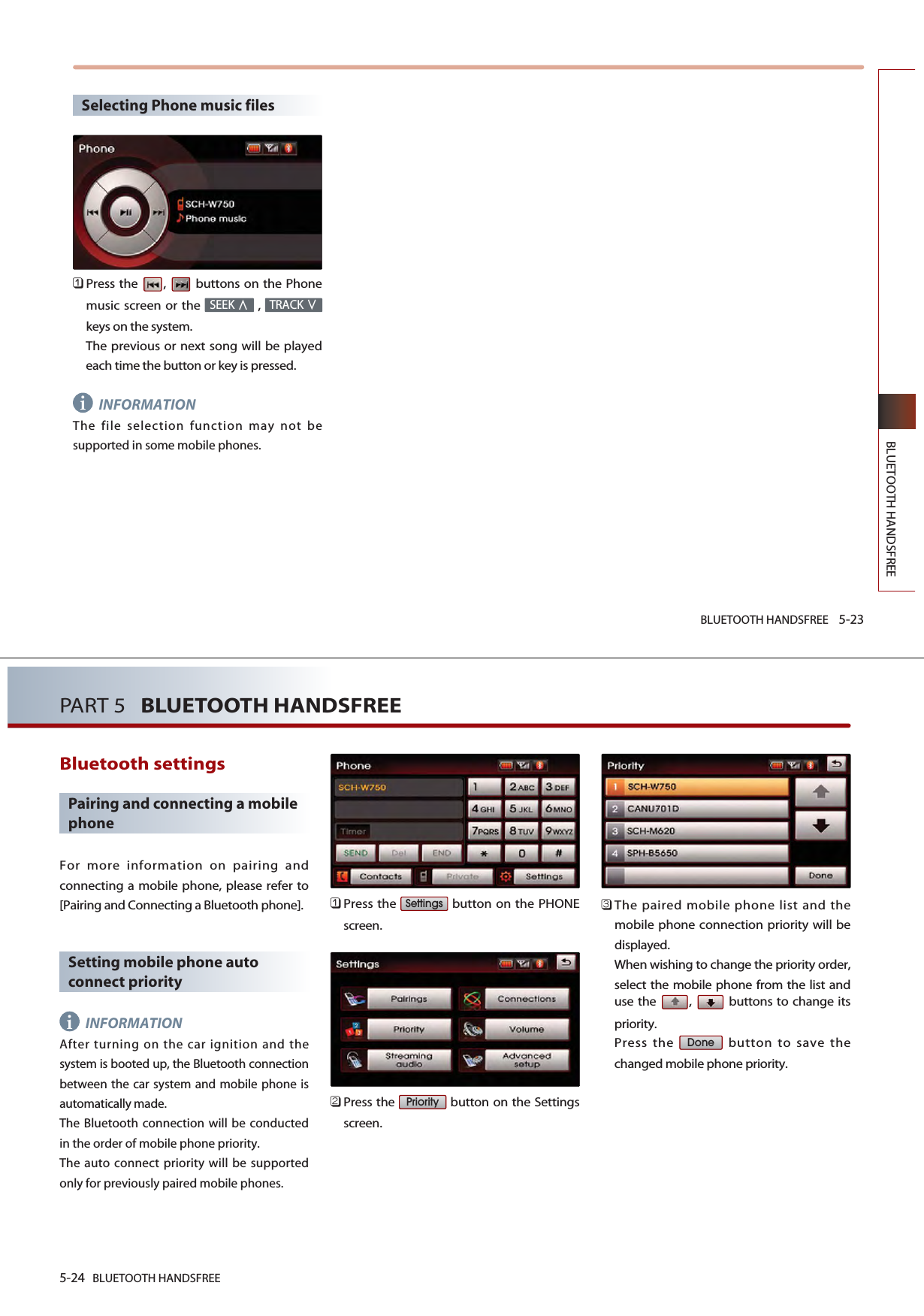 BLUETOOTH HANDSFREE 5-23BLUETOOTH HANDSFREESelecting Phone music files󲻤Press the  ,  buttons on the Phonemusic screen or the  , keys on the system. The previous or next song will be playedeach time the button or key is pressed.INFORMATIONThe file selection function may not besupported in some mobile phones. TRACKSEEKi5-24 BLUETOOTH HANDSFREEPART 5   BLUETOOTH HANDSFREEBluetooth settingsPairing and connecting a mobilephoneFor more information on pairing andconnecting a mobile phone, please refer to[Pairing and Connecting a Bluetooth phone]. Setting mobile phone autoconnect priorityINFORMATIONAfter turning on the car ignition and thesystem is booted up, the Bluetooth connectionbetween the car system and mobile phone isautomatically made. The Bluetooth connection will be conductedin the order of mobile phone priority. The auto connect priority will be supportedonly for previously paired mobile phones. 󲻤Press the  button on the PHONEscreen.󲻥Press the  button on the Settingsscreen.󲻦The paired mobile phone list and themobile phone connection priority will bedisplayed.When wishing to change the priority order,select the mobile phone from the list anduse the  ,  buttons to change itspriority.Press the  button to save thechanged mobile phone priority.DonePrioritySettingsi