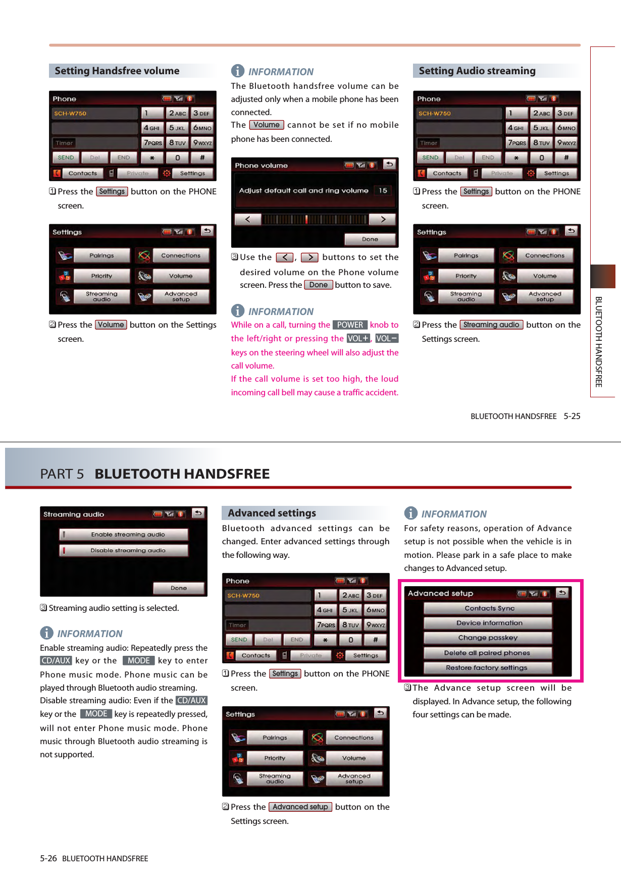 BLUETOOTH HANDSFREE 5-25BLUETOOTH HANDSFREESetting Handsfree volume 󲻤Press the  button on the PHONEscreen.󲻥Press the  button on the Settingsscreen.INFORMATIONThe Bluetooth handsfree volume can beadjusted only when a mobile phone has beenconnected.The  cannot be set if no mobilephone has been connected. 󲻦Use the  ,  buttons to set thedesired volume on the Phone volumescreen. Press the  button to save. INFORMATIONWhile on a call, turning the  knob tothe left/right or pressing the ,keys on the steering wheel will also adjust thecall volume.If the call volume is set too high, the loudincoming call bell may cause a traffic accident. Setting Audio streaming󲻤Press the  button on the PHONEscreen.󲻥Press the  button on theSettings screen. Streaming audioSettingsVOLVOLPOWERDoneVolumeVolumeSettingsii5-26 BLUETOOTH HANDSFREEPART 5   BLUETOOTH HANDSFREE󲻦Streaming audio setting is selected.INFORMATIONEnable streaming audio: Repeatedly press thekey or the   key to enterPhone music mode. Phone music can beplayed through Bluetooth audio streaming. Disable streaming audio: Even if the key or the   key is repeatedly pressed,will not enter Phone music mode. Phonemusic through Bluetooth audio streaming isnot supported. Advanced settingsBluetooth advanced settings can bechanged. Enter advanced settings throughthe following way.󲻤Press the  button on the PHONEscreen.󲻥Press the  button on theSettings screen. INFORMATIONFor safety reasons, operation of Advancesetup is not possible when the vehicle is inmotion. Please park in a safe place to makechanges to Advanced setup.󲻦The Advance setup screen will bedisplayed. In Advance setup, the followingfour settings can be made. Advanced setupSettingsMODECD/AUXMODECD/AUXii