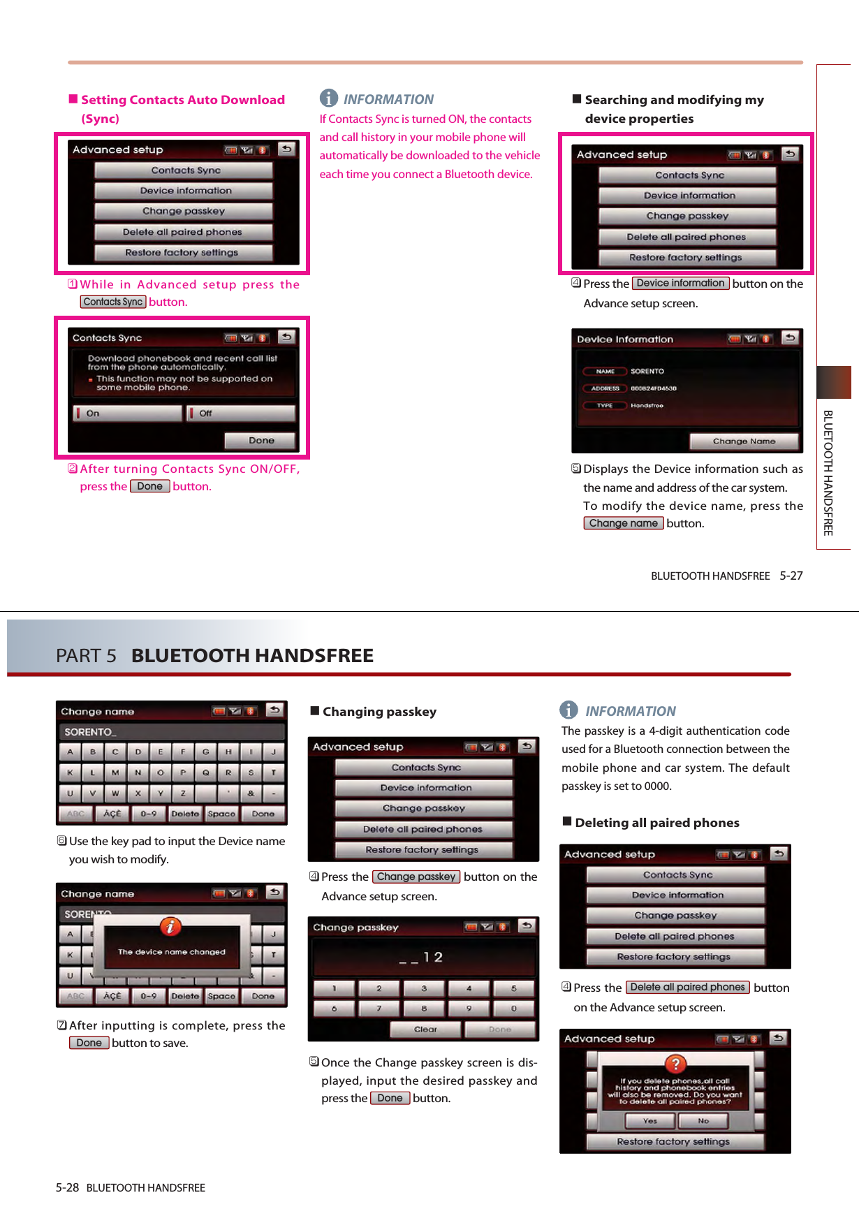 BLUETOOTH HANDSFREE 5-27BLUETOOTH HANDSFREESetting Contacts Auto Download(Sync)󲻤While in Advanced setup press thebutton.󲻥After turning Contacts Sync ON/OFF,press the  button.INFORMATIONIf Contacts Sync is turned ON, the contactsand call history in your mobile phone willautomatically be downloaded to the vehicleeach time you connect a Bluetooth device.Searching and modifying mydevice properties󲻧Press the  button on theAdvance setup screen. 󲻨Displays the Device information such asthe name and address of the car system. To modify the device name, press thebutton.Change nameDevice informationDoneContacts Synci󲻩Use the key pad to input the Device nameyou wish to modify. 󲻪After inputting is complete, press thebutton to save.Changing passkey󲻧Press the  button on theAdvance setup screen.󲻨Once the Change passkey screen is dis-played, input the desired passkey andpress the  button. INFORMATIONThe passkey is a 4-digit authentication codeused for a Bluetooth connection between themobile phone and car system. The defaultpasskey is set to 0000.Deleting all paired phones󲻧Press the  buttonon the Advance setup screen. Delete all paired phonesDoneChange passkeyDone5-28 BLUETOOTH HANDSFREEPART 5   BLUETOOTH HANDSFREEi