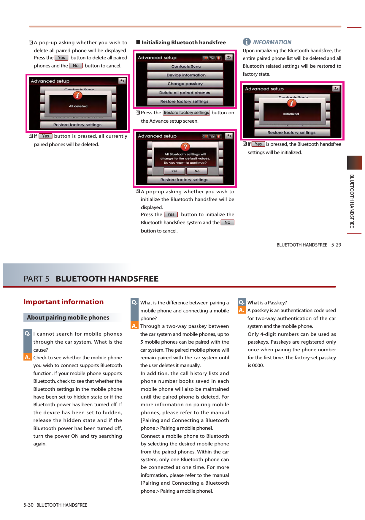 BLUETOOTH HANDSFREE 5-29BLUETOOTH HANDSFREE󲻨A pop-up asking whether you wish todelete all paired phone will be displayed.Press the  button to delete all pairedphones and the  button to cancel. 󲻩If  button is pressed, all currentlypaired phones will be deleted.Initializing Bluetooth handsfree󲻧Press the  button onthe Advance setup screen.󲻨A pop-up asking whether you wish toinitialize the Bluetooth handsfree will bedisplayed.Press the  button to initialize theBluetooth handsfree system and the button to cancel.INFORMATIONUpon initializing the Bluetooth handsfree, theentire paired phone list will be deleted and allBluetooth related settings will be restored tofactory state.󲻩If  is pressed, the Bluetooth handsfreesettings will be initialized. YesNoYesRestore factory settingsYesNoYesi5-30 BLUETOOTH HANDSFREEPART 5   BLUETOOTH HANDSFREEImportant information About pairing mobile phonesI cannot search for mobile phonesthrough the car system. What is thecause?Check to see whether the mobile phoneyou wish to connect supports Bluetoothfunction. If your mobile phone supportsBluetooth, check to see that whether theBluetooth settings in the mobile phonehave been set to hidden state or if theBluetooth power has been turned off. Ifthe device has been set to hidden,release the hidden state and if theBluetooth power has been turned off,turn the power ON and try searchingagain.What is the difference between pairing amobile phone and connecting a mobilephone?Through a two-way passkey betweenthe car system and mobile phones, up to5 mobile phones can be paired with thecar system. The paired mobile phone willremain paired with the car system untilthe user deletes it manually. In addition, the call history lists andphone number books saved in eachmobile phone will also be maintaineduntil the paired phone is deleted. Formore information on pairing mobilephones, please refer to the manual[Pairing and Connecting a Bluetoothphone &gt; Pairing a mobile phone]. Connect a mobile phone to Bluetoothby selecting the desired mobile phonefrom the paired phones. Within the carsystem, only one Bluetooth phone canbe connected at one time. For moreinformation, please refer to the manual[Pairing and Connecting a Bluetoothphone &gt; Pairing a mobile phone]. What is a Passkey?A passkey is an authentication code usedfor two-way authentication of the carsystem and the mobile phone. Only 4-digit numbers can be used aspasskeys. Passkeys are registered onlyonce when pairing the phone numberfor the first time. The factory-set passkeyis 0000. Q.A.A.A.Q. Q.