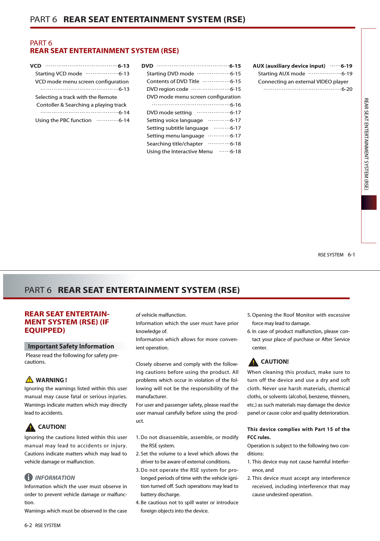 RSE SYSTEM 6-1REAR SEAT ENTERTAINMENT SYSTEM (RSE)PART 6   REAR SEAT ENTERTAINMENT SYSTEM (RSE)PART 6REAR SEAT ENTERTAINMENT SYSTEM (RSE) VCD6-13Starting VCD mode 6-13VCD mode menu screen configuration6-13Selecting a track with the RemoteContoller &amp; Searching a playing track6-14Using the PBC function 6-14DVD6-15Starting DVD mode 6-15Contents of DVD Title 6-15DVD region code 6-15DVD mode menu screen configuration6-16DVD mode setting 6-17Setting voice language 6-17Setting subtitle language 6-17Setting menu language 6-17Searching title/chapter 6-18Using the Interactive Menu 6-18AUX (auxiliary device input)6-19Starting AUX mode 6-19Connecting an external VIDEO player6-206-2 RSE SYSTEMPART 6   REAR SEAT ENTERTAINMENT SYSTEM (RSE)REAR SEAT ENTERTAIN-MENT SYSTEM (RSE) (IFEQUIPPED)Important Safety InformationPlease read the following for safety pre-cautions.WARNING !Ignoring the warnings listed within this usermanual may cause fatal or serious injuries.Warnings indicate matters which may directlylead to accidents. CAUTION!Ignoring the cautions listed within this usermanual may lead to accidents or injury.Cautions indicate matters which may lead tovehicle damage or malfunction.INFORMATIONInformation which the user must observe inorder to prevent vehicle damage or malfunc-tion.Warnings which must be observed in the caseof vehicle malfunction.Information which the user must have priorknowledge of. Information which allows for more conven-ient operation.Closely observe and comply with the follow-ing cautions before using the product. Allproblems which occur in violation of the fol-lowing will not be the responsibility of themanufacturer.For user and passenger safety, please read theuser manual carefully before using the prod-uct.1. Do not disassemble, assemble, or modifythe RSE system. 2. Set the volume to a level which allows thedriver to be aware of external conditions. 3. Do not operate the RSE system for pro-longed periods of time with the vehicle igni-tion turned off. Such operations may lead tobattery discharge. 4. Be cautious not to spill water or introduceforeign objects into the device. 5. Opening the Roof Monitor with excessiveforce may lead to damage. 6. In case of product malfunction, please con-tact your place of purchase or After Servicecenter.CAUTION!When cleaning this product, make sure toturn off the device and use a dry and softcloth. Never use harsh materials, chemicalcloths, or solvents (alcohol, benzene, thinners,etc.) as such materials may damage the devicepanel or cause color and quality deterioration.This device complies with Part 15 of theFCC rules.Operation is subject to the following two con-ditions:1. This device may not cause harmful interfer-ence, and 2. This device must accept any interferencereceived, including interference that maycause undesired operation. i