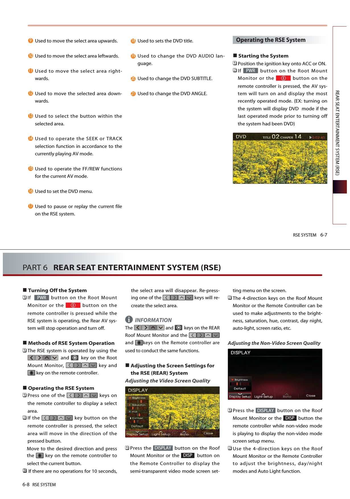 RSE SYSTEM 6-7REAR SEAT ENTERTAINMENT SYSTEM (RSE)Used to move the select area upwards. Used to move the select area leftwards. Used to move the select area right-wards.Used to move the selected area down-wards.Used to select the button within theselected area. Used to operate the SEEK or TRACKselection function in accordance to thecurrently playing AV mode. Used to operate the FF/REW functionsfor the current AV mode. Used to set the DVD menu. Used to pause or replay the current fileon the RSE system. Used to sets the DVD title. Used to change the DVD AUDIO lan-guage.Used to change the DVD SUBTITLE.Used to change the DVD ANGLE.Operating the RSE SystemStarting the System󲻤Position the ignition key onto ACC or ON.󲻥If  button on the Root MountMonitor or the  button on theremote controller is pressed, the AV sys-tem will turn on and display the mostrecently operated mode. (EX: turning onthe system will display DVD  mode if thelast operated mode prior to turning offthe system had been DVD)PWR6-8 RSE SYSTEMPART 6   REAR SEAT ENTERTAINMENT SYSTEM (RSE)Turning Off the System󲻤If   button on the Root MountMonitor or the  button on theremote controller is pressed while theRSE system is operating, the Rear AV sys-tem will stop operation and turn off.Methods of RSE System Operation󲻤The RSE system is operated by using theand  key on the RootMount Monitor,  key andkey on the remote controller. Operating the RSE System󲻤Press one of the  keys onthe remote controller to display a selectarea.󲻥If the  key button on theremote controller is pressed, the selectarea will move in the direction of thepressed button. Move to the desired direction and pressthe  key on the remote controller toselect the current button. 󲻦If there are no operations for 10 seconds,the select area will disappear. Re-press-ing one of the  keys will re-create the select area. INFORMATIONThe  and  keys on the REARRoof Mount Monitor and the and  keys on the Remote controller areused to conduct the same functions.Adjusting the Screen Settings forthe RSE (REAR) SystemAdjusting the Video Screen Quality 󲻤Press the  button on the RoofMount Monitor or the  button onthe Remote Controller to display thesemi-transparent video mode screen set-ting menu on the screen. 󲻥The 4-direction keys on the Roof MountMonitor or the Remote Controller can beused to make adjustments to the bright-ness, saturation, hue, contrast, day night,auto-light, screen ratio, etc.Adjusting the Non-Video Screen Quality󲻤Press the  button on the RoofMount Monitor or the  button theremote controller while non-video modeis playing to display the non-video modescreen setup menu. 󲻥Use the 4-direction keys on the RoofMount Monitor or the Remote Controllerto adjust the brightness, day/nightmodes and Auto Light function.DISPDISPLAYDISPDISPLAYPWRi