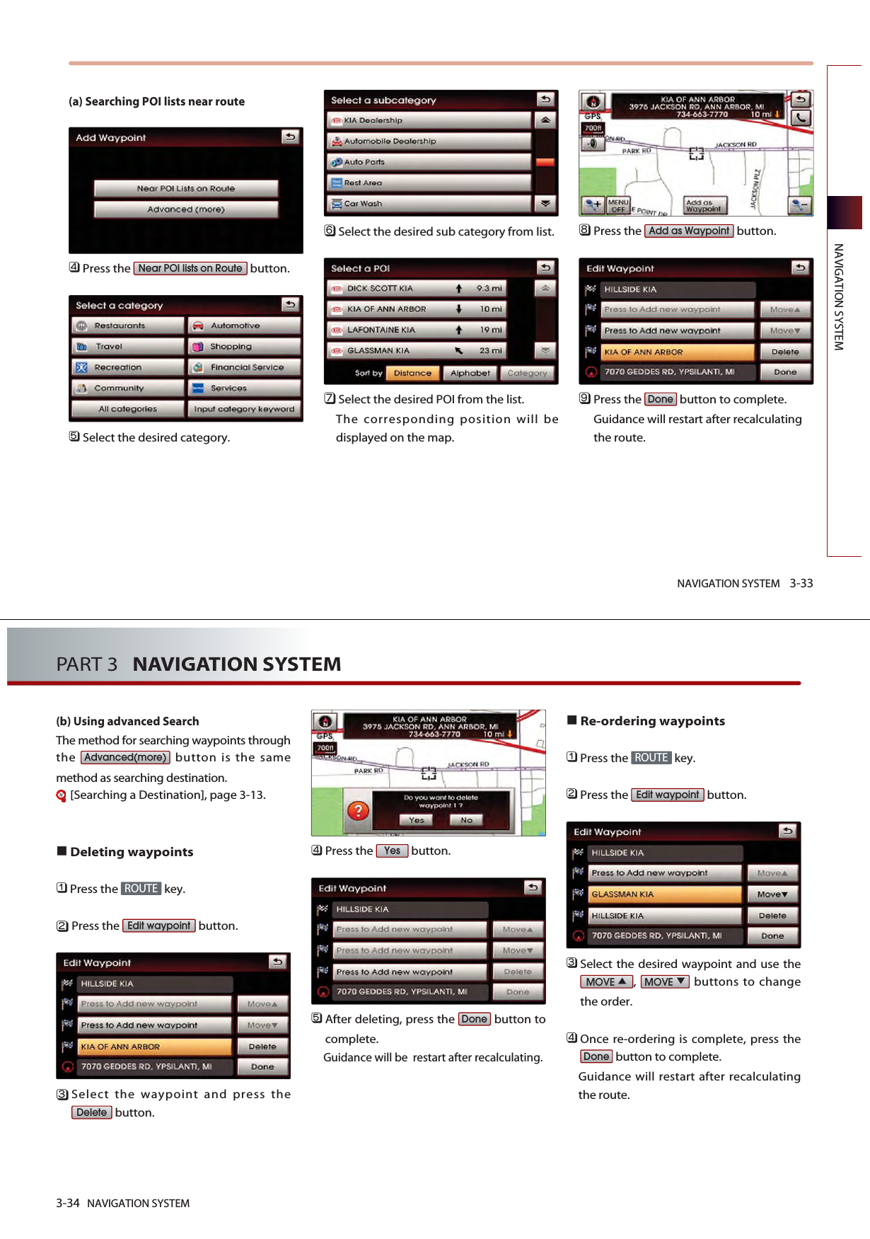 NAVIGATION SYSTEM 3-33NAVIGATION SYSTEM(a) Searching POI lists near route 󲻧Press the  button. 󲻨Select the desired category. 󲻩Select the desired sub category from list. 󲻪Select the desired POI from the list. The corresponding position will bedisplayed on the map. 󲻫Press the  button. 󲻬Press the  button to complete. Guidance will restart after recalculatingthe route. DoneAdd as WaypointNear POI lists on Route3-34 NAVIGATION SYSTEMPART 3   NAVIGATION SYSTEM(b) Using advanced Search The method for searching waypoints throughthe  button is the samemethod as searching destination.[Searching a Destination], page 3-13.Deleting waypoints󲻤Press the  key.󲻥Press the  button.󲻦Select the waypoint and press thebutton.󲻧Press the  button.󲻨After deleting, press the  button tocomplete.Guidance will be  restart after recalculating.Re-ordering waypoints󲻤Press the  key.󲻥Press the  button.󲻦Select the desired waypoint and use the,  buttons to changethe order. 󲻧Once re-ordering is complete, press thebutton to complete. Guidance will restart after recalculatingthe route. DoneMOVEMOVEEdit waypointROUTEDoneYesDeleteEdit waypointROUTEAdvanced(more)