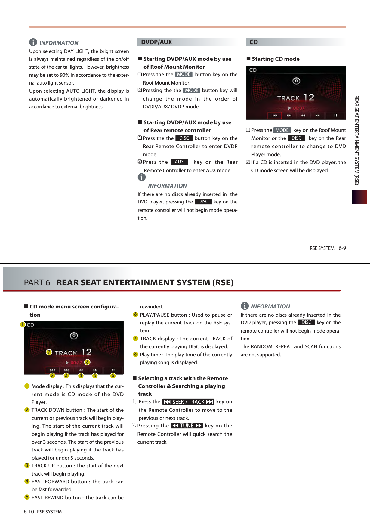 RSE SYSTEM 6-9REAR SEAT ENTERTAINMENT SYSTEM (RSE)INFORMATIONUpon selecting DAY LIGHT, the bright screenis always maintained regardless of the on/offstate of the car taillights. However, brightnessmay be set to 90% in accordance to the exter-nal auto light sensor. Upon selecting AUTO LIGHT, the display isautomatically brightened or darkened inaccordance to external brightness.DVDP/AUXStarting DVDP/AUX mode by useof Roof Mount Monitor󲻤Press the the  button key on theRoof Mount Monitor.󲻥Pressing the the  button key willchange the mode in the order ofDVDP/AUX/ DVDP mode.Starting DVDP/AUX mode by useof Rear remote controller󲻤Press the the  button key on theRear Remote Controller to enter DVDPmode.󲻥Press the  key on the RearRemote Controller to enter AUX mode.INFORMATIONIf there are no discs already inserted in  theDVD player, pressing the  key on theremote controller will not begin mode opera-tion.CDStarting CD mode󲻤Press the  key on the Roof MountMonitor or the  key on the Rearremote controller to change to DVDPlayer mode.󲻥If a CD is inserted in the DVD player, theCD mode screen will be displayed.DISCMODEDISCAUXDISCMODEMODEii6-10 RSE SYSTEMPART 6   REAR SEAT ENTERTAINMENT SYSTEM (RSE)CD mode menu screen configura-tionMode display : This displays that the cur-rent mode is CD mode of the DVDPlayer.TRACK DOWN button : The start of thecurrent or previous track will begin play-ing. The start of the current track willbegin playing if the track has played forover 3 seconds. The start of the previoustrack will begin playing if the track hasplayed for under 3 seconds.TRACK UP button : The start of the nexttrack will begin playing. FAST FORWARD button : The track canbe fast forwarded. FAST REWIND button : The track can berewinded.PLAY/PAUSE button : Used to pause orreplay the current track on the RSE sys-tem.TRACK display : The current TRACK ofthe currently playing DISC is displayed.Play time : The play time of the currentlyplaying song is displayed.Selecting a track with the RemoteController &amp; Searching a playingtrackPress the  key onthe Remote Controller to move to theprevious or next track.Pressing the  key on theRemote Controller will quick search thecurrent track. INFORMATIONIf there are no discs already inserted in theDVD player, pressing the  key on theremote controller will not begin mode opera-tion.The RANDOM, REPEAT and SCAN functionsare not supported.DISC    i