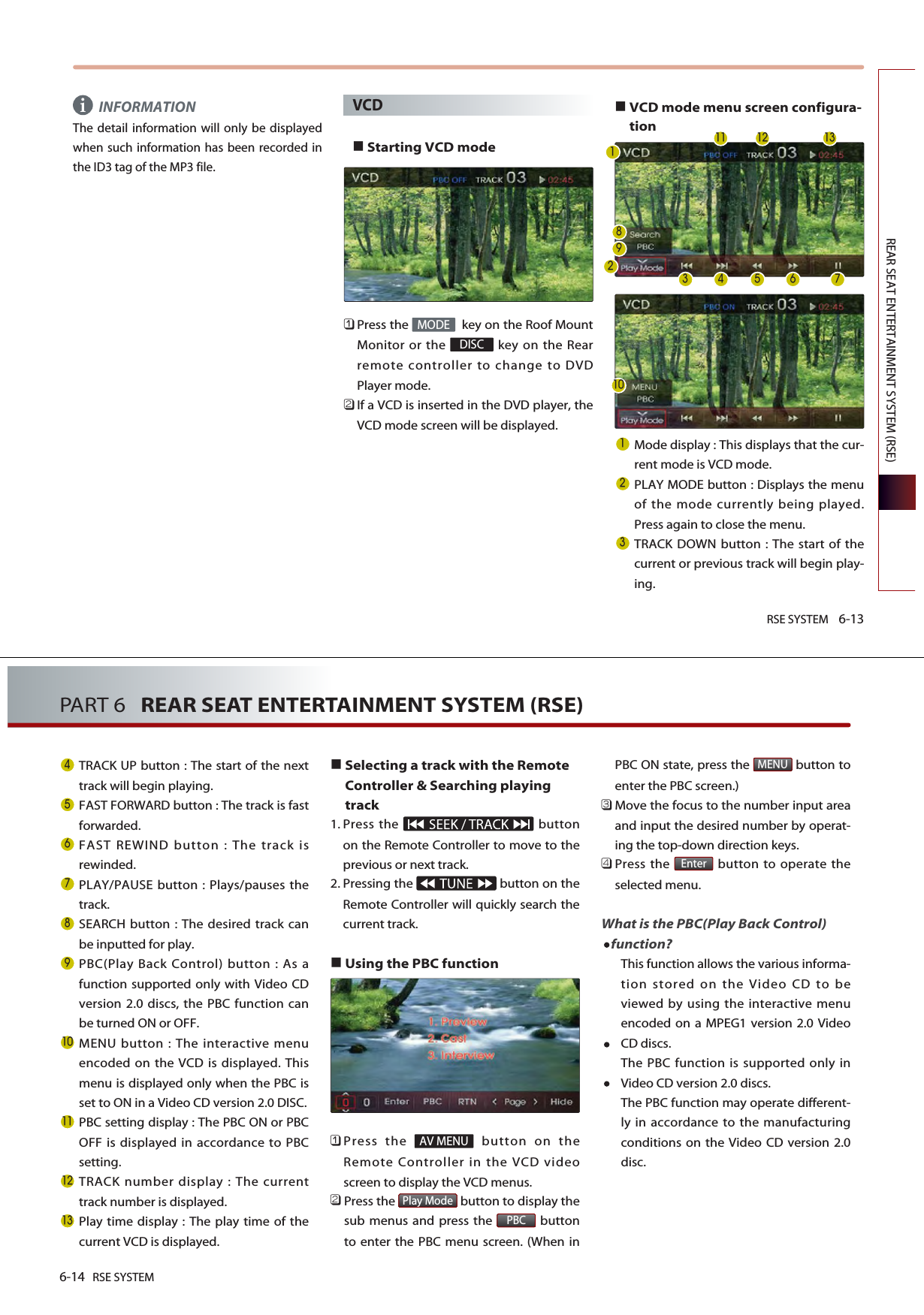 RSE SYSTEM 6-13REAR SEAT ENTERTAINMENT SYSTEM (RSE)INFORMATIONThe detail information will only be displayedwhen such information has been recorded inthe ID3 tag of the MP3 file.VCDStarting VCD mode 󲻤Press the  key on the Roof MountMonitor or the  key on the Rearremote controller to change to DVDPlayer mode.󲻥If a VCD is inserted in the DVD player, theVCD mode screen will be displayed.VCD mode menu screen configura-tionMode display : This displays that the cur-rent mode is VCD mode.PLAY MODE button : Displays the menuof the mode currently being played.Press again to close the menu.TRACK DOWN button : The start of thecurrent or previous track will begin play-ing.DISCMODEi      6-14 RSE SYSTEMPART 6   REAR SEAT ENTERTAINMENT SYSTEM (RSE)TRACK UP button : The start of the nexttrack will begin playing. FAST FORWARD button : The track is fastforwarded.FAST REWIND button : The track isrewinded.PLAY/PAUSE button : Plays/pauses thetrack.SEARCH button : The desired track canbe inputted for play.PBC(Play Back Control) button : As afunction supported only with Video CDversion 2.0 discs, the PBC function canbe turned ON or OFF. MENU button : The interactive menuencoded on the VCD is displayed. Thismenu is displayed only when the PBC isset to ON in a Video CD version 2.0 DISC.PBC setting display : The PBC ON or PBCOFF is displayed in accordance to PBCsetting.TRACK number display : The currenttrack number is displayed. Play time display : The play time of thecurrent VCD is displayed. Selecting a track with the RemoteController &amp; Searching playingtrack1. Press the  buttonon the Remote Controller to move to theprevious or next track.2. Pressing the  button on theRemote Controller will quickly search thecurrent track.Using the PBC function 󲻤Press the  button on theRemote Controller in the VCD videoscreen to display the VCD menus.󲻥Press the  button to display thesub menus and press the  buttonto enter the PBC menu screen. (When inPBC ON state, press the  button toenter the PBC screen.)󲻦Move the focus to the number input areaand input the desired number by operat-ing the top-down direction keys.󲻧Press the  button to operate theselected menu.What is the PBC(Play Back Control)function?This function allows the various informa-tion stored on the Video CD to beviewed by using the interactive menuencoded on a MPEG1 version 2.0 VideoCD discs. The PBC function is supported only inVideo CD version 2.0 discs. The PBC function may operate different-ly in accordance to the manufacturingconditions on the Video CD version 2.0disc.EnterMENUPBCPlay ModeAV MENU