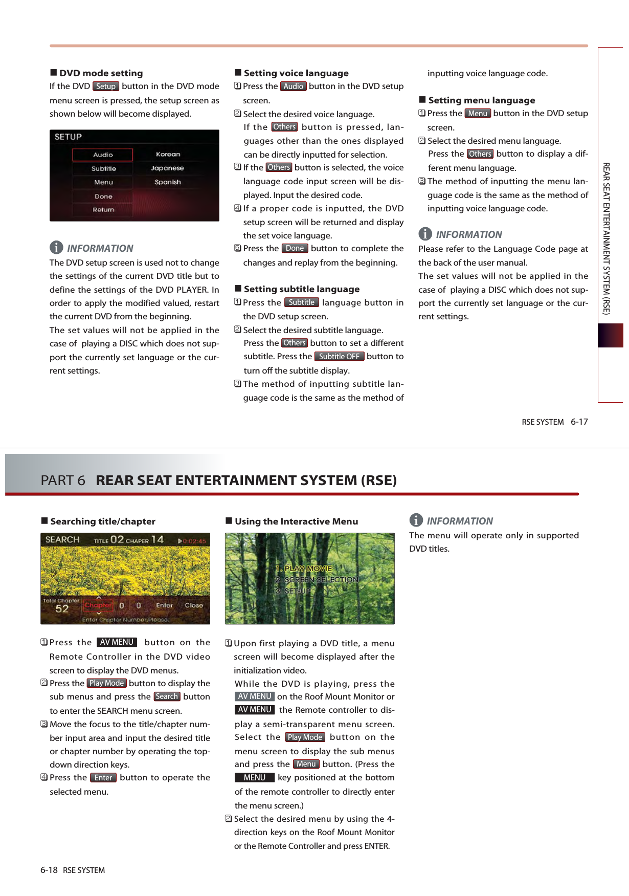 RSE SYSTEM 6-17REAR SEAT ENTERTAINMENT SYSTEM (RSE)DVD mode setting If the DVD  button in the DVD modemenu screen is pressed, the setup screen asshown below will become displayed. INFORMATIONThe DVD setup screen is used not to changethe settings of the current DVD title but todefine the settings of the DVD PLAYER. Inorder to apply the modified valued, restartthe current DVD from the beginning. The set values will not be applied in thecase of  playing a DISC which does not sup-port the currently set language or the cur-rent settings.Setting voice language󲻤Press the  button in the DVD setupscreen.󲻥Select the desired voice language. If the  button is pressed, lan-guages other than the ones displayedcan be directly inputted for selection.󲻦If the  button is selected, the voicelanguage code input screen will be dis-played. Input the desired code.󲻧If a proper code is inputted, the DVDsetup screen will be returned and displaythe set voice language.󲻨Press the  button to complete thechanges and replay from the beginning.Setting subtitle language󲻤Press the  language button inthe DVD setup screen.󲻥Select the desired subtitle language. Press the  button to set a differentsubtitle. Press the  button toturn off the subtitle display.󲻦The method of inputting subtitle lan-guage code is the same as the method ofinputting voice language code.Setting menu language 󲻤Press the  button in the DVD setupscreen.󲻥Select the desired menu language.Press the  button to display a dif-ferent menu language.󲻦The method of inputting the menu lan-guage code is the same as the method ofinputting voice language code.INFORMATIONPlease refer to the Language Code page atthe back of the user manual. The set values will not be applied in thecase of  playing a DISC which does not sup-port the currently set language or the cur-rent settings.OthersMenuSubtitle OFFOthersSubtitleDoneOthersOthersAudioSetupii6-18 RSE SYSTEMPART 6   REAR SEAT ENTERTAINMENT SYSTEM (RSE)Searching title/chapter󲻤Press the  button on theRemote Controller in the DVD videoscreen to display the DVD menus.󲻥Press the  button to display thesub menus and press the  buttonto enter the SEARCH menu screen.󲻦Move the focus to the title/chapter num-ber input area and input the desired titleor chapter number by operating the top-down direction keys.󲻧Press the  button to operate theselected menu.Using the Interactive Menu 󲻤Upon first playing a DVD title, a menuscreen will become displayed after theinitialization video. While the DVD is playing, press theon the Roof Mount Monitor orthe Remote controller to dis-play a semi-transparent menu screen.Select the  button on themenu screen to display the sub menusand press the  button. (Press thekey positioned at the bottomof the remote controller to directly enterthe menu screen.)󲻥Select the desired menu by using the 4-direction keys on the Roof Mount Monitoror the Remote Controller and press ENTER.INFORMATIONThe menu will operate only in supportedDVD titles. MENUMenuPlay ModeAV MENUAV MENUEnterSearchPlay ModeAV MENUi
