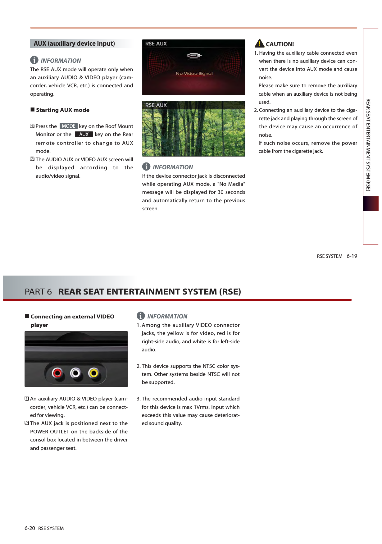 RSE SYSTEM 6-19REAR SEAT ENTERTAINMENT SYSTEM (RSE)AUX (auxiliary device input)INFORMATIONThe RSE AUX mode will operate only whenan auxiliary AUDIO &amp; VIDEO player (cam-corder, vehicle VCR, etc.) is connected andoperating.Starting AUX mode 󲻤Press the   key on the Roof MountMonitor or the   key on the Rearremote controller to change to AUXmode.󲻥The AUDIO AUX or VIDEO AUX screen willbe displayed according to theaudio/video signal.INFORMATIONIf the device connector jack is disconnectedwhile operating AUX mode, a &quot;No Media&quot;message will be displayed for 30 secondsand automatically return to the previousscreen.CAUTION!1. Having the auxiliary cable connected evenwhen there is no auxiliary device can con-vert the device into AUX mode and causenoise.Please make sure to remove the auxiliarycable when an auxiliary device is not beingused.2. Connecting an auxiliary device to the ciga-rette jack and playing through the screen ofthe device may cause an occurrence ofnoise.If such noise occurs, remove the powercable from the cigarette jack. AUXMODEii6-20 RSE SYSTEMPART 6   REAR SEAT ENTERTAINMENT SYSTEM (RSE)Connecting an external VIDEOplayer󲻤An auxiliary AUDIO &amp; VIDEO player (cam-corder, vehicle VCR, etc.) can be connect-ed for viewing.󲻥The AUX jack is positioned next to thePOWER OUTLET on the backside of theconsol box located in between the driverand passenger seat.INFORMATION1. Among the auxiliary VIDEO connectorjacks, the yellow is for video, red is forright-side audio, and white is for left-sideaudio.2. This device supports the NTSC color sys-tem. Other systems beside NTSC will notbe supported. 3. The recommended audio input standardfor this device is max 1Vrms. Input whichexceeds this value may cause deteriorat-ed sound quality. i