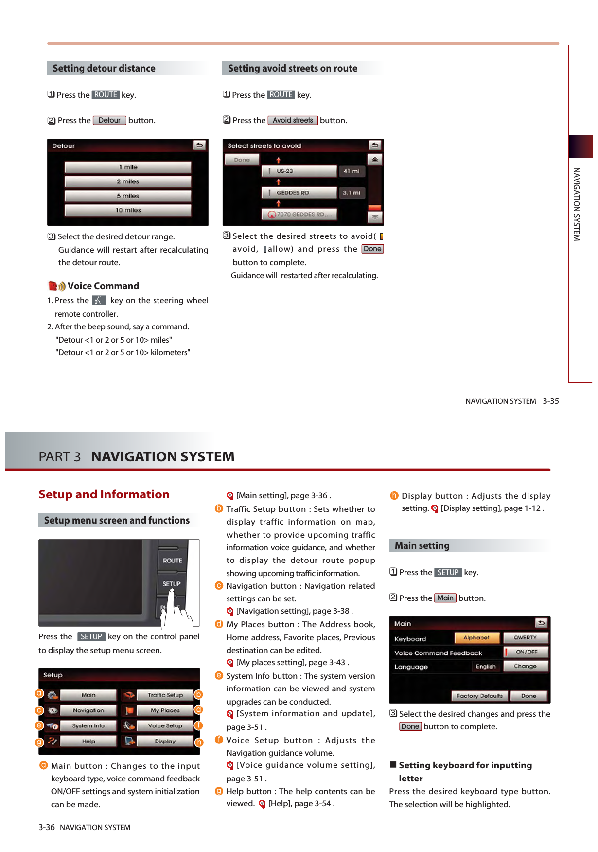 NAVIGATION SYSTEM 3-35NAVIGATION SYSTEMSetting detour distance󲻤Press the  key.󲻥Press the  button.󲻦Select the desired detour range.Guidance will restart after recalculatingthe detour route. Voice Command1. Press the  key on the steering wheelremote controller.2. After the beep sound, say a command.&quot;Detour &lt;1 or 2 or 5 or 10&gt; miles&quot;&quot;Detour &lt;1 or 2 or 5 or 10&gt; kilometers&quot;Setting avoid streets on route󲻤Press the  key.󲻥Press the  button.󲻦Select the desired streets to avoid( avoid,  allow) and press the button to complete. Guidance will  restarted after recalculating.DoneAvoid streetsROUTEDetourROUTE3-36 NAVIGATION SYSTEMPART 3   NAVIGATION SYSTEMSetup and Information Setup menu screen and functionsPress the   key on the control panelto display the setup menu screen.Main button : Changes to the inputkeyboard type, voice command feedbackON/OFF settings and system initializationcan be made. [Main setting], page 3-36 .Traffic Setup button : Sets whether todisplay traffic information on map,whether to provide upcoming trafficinformation voice guidance, and whetherto display the detour route popupshowing upcoming traffic information. Navigation button : Navigation relatedsettings can be set. [Navigation setting], page 3-38 .My Places button : The Address book,Home address, Favorite places, Previousdestination can be edited.[My places setting], page 3-43 .System Info button : The system versioninformation can be viewed and systemupgrades can be conducted. [System information and update],page 3-51 .Voice Setup button : Adjusts theNavigation guidance volume. [Voice guidance volume setting],page 3-51 .Help button : The help contents can beviewed.   [Help], page 3-54 .Display button : Adjusts the displaysetting.  [Display setting], page 1-12 .Main setting󲻤Press the  key.󲻥Press the  button.󲻦Select the desired changes and press thebutton to complete. Setting keyboard for inputtingletterPress the desired keyboard type button.The selection will be highlighted. DoneMainSETUPSETUP  