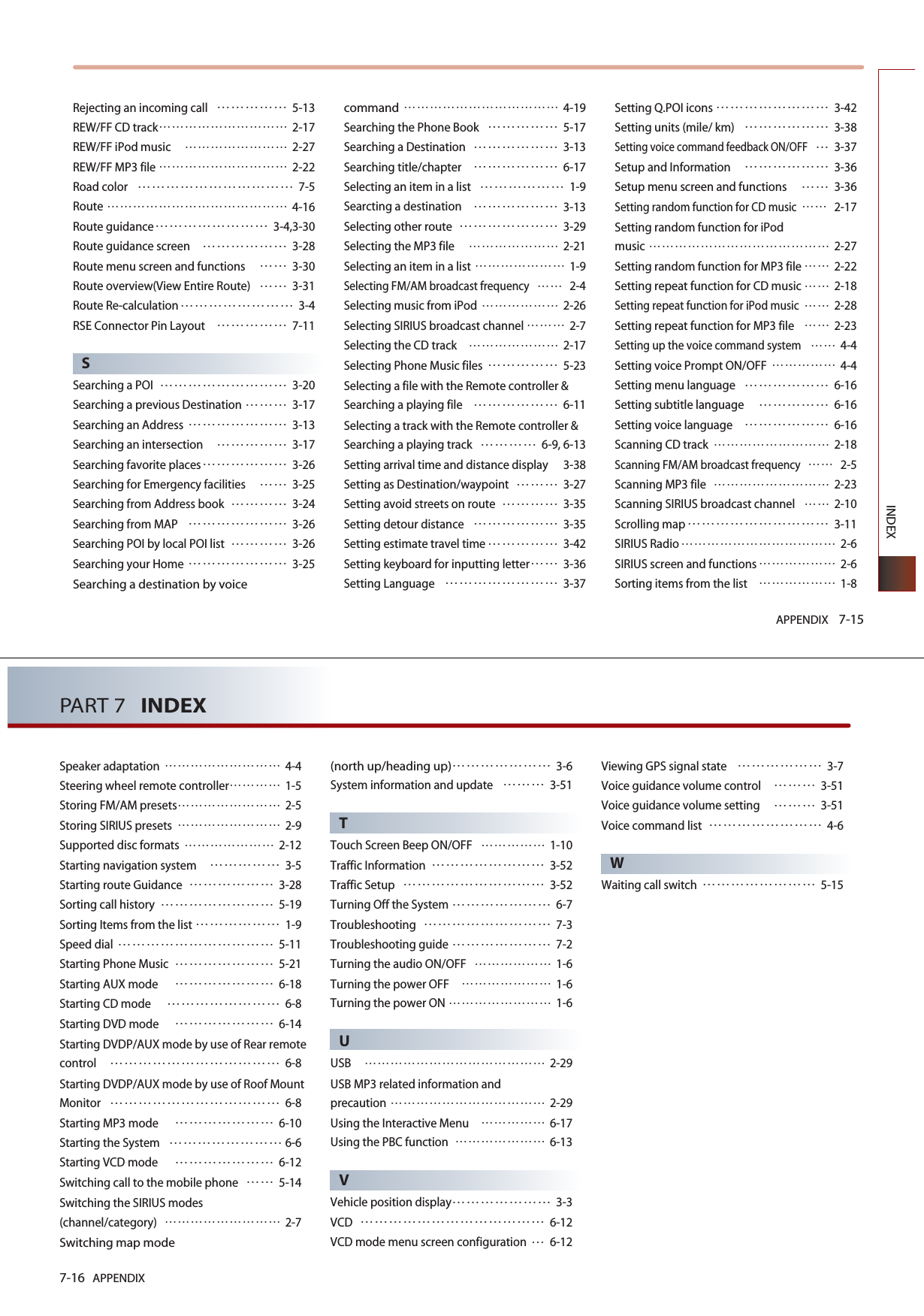 APPENDIX 7-15INDEXRejecting an incoming call 5-13REW/FF CD track2-17REW/FF iPod music 2-27REW/FF MP3 file2-22Road color7-5Route4-16Route guidance3-4,3-30Route guidance screen3-28Route menu screen and functions3-30Route overview(View Entire Route)3-31Route Re-calculation3-4RSE Connector Pin Layout 7-11SSearching a POI3-20Searching a previous Destination3-17Searching an Address3-13Searching an intersection3-17Searching favorite places3-26Searching for Emergency facilities3-25Searching from Address book3-24Searching from MAP3-26Searching POI by local POI list3-26Searching your Home3-25Searching a destination by voice command 4-19Searching the Phone Book5-17Searching a Destination3-13Searching title/chapter 6-17Selecting an item in a list1-9Searcting a destination3-13Selecting other route3-29Selecting the MP3 file 2-21Selecting an item in a list 1-9Selecting FM/AM broadcast frequency2-4Selecting music from iPod2-26Selecting SIRIUS broadcast channel2-7Selecting the CD track2-17Selecting Phone Music files5-23Selecting a file with the Remote controller &amp;Searching a playing file6-11Selecting a track with the Remote controller &amp;Searching a playing track 6-9, 6-13 Setting arrival time and distance display 3-38Setting as Destination/waypoint3-27Setting avoid streets on route3-35Setting detour distance3-35Setting estimate travel time3-42Setting keyboard for inputting letter3-36Setting Language3-37Setting Q.POI icons3-42Setting units (mile/ km)3-38Setting voice command feedback ON/OFF3-37Setup and Information3-36Setup menu screen and functions3-36Setting random function for CD music2-17Setting random function for iPod music2-27Setting random function for MP3 file2-22Setting repeat function for CD music2-18Setting repeat function for iPod music2-28Setting repeat function for MP3 file2-23Setting up the voice command system4-4Setting voice Prompt ON/OFF4-4Setting menu language 6-16Setting subtitle language 6-16Setting voice language 6-16Scanning CD track2-18Scanning FM/AM broadcast frequency2-5Scanning MP3 file2-23Scanning SIRIUS broadcast channel2-10Scrolling map3-11SIRIUS Radio2-6SIRIUS screen and functions2-6Sorting items from the list1-87-16 APPENDIXPART 7   INDEXSpeaker adaptation4-4Steering wheel remote controller1-5Storing FM/AM presets2-5Storing SIRIUS presets2-9Supported disc formats2-12Starting navigation system3-5Starting route Guidance3-28Sorting call history 5-19Sorting Items from the list 1-9Speed dial 5-11Starting Phone Music5-21Starting AUX mode 6-18Starting CD mode 6-8Starting DVD mode 6-14Starting DVDP/AUX mode by use of Rear remotecontrol6-8Starting DVDP/AUX mode by use of Roof MountMonitor6-8Starting MP3 mode 6-10Starting the System 6-6Starting VCD mode 6-12Switching call to the mobile phone5-14Switching the SIRIUS modes(channel/category)2-7Switching map mode(north up/heading up)3-6System information and update3-51TTouch Screen Beep ON/OFF1-10Traffic Information3-52Traffic Setup3-52Turning Off the System 6-7Troubleshooting7-3Troubleshooting guide7-2Turning the audio ON/OFF1-6Turning the power OFF1-6Turning the power ON1-6UUSB2-29USB MP3 related information and precaution2-29Using the Interactive Menu 6-17Using the PBC function 6-13VVehicle position display3-3VCD6-12VCD mode menu screen configuration 6-12Viewing GPS signal state3-7Voice guidance volume control3-51Voice guidance volume setting3-51Voice command list 4-6WWaiting call switch5-15