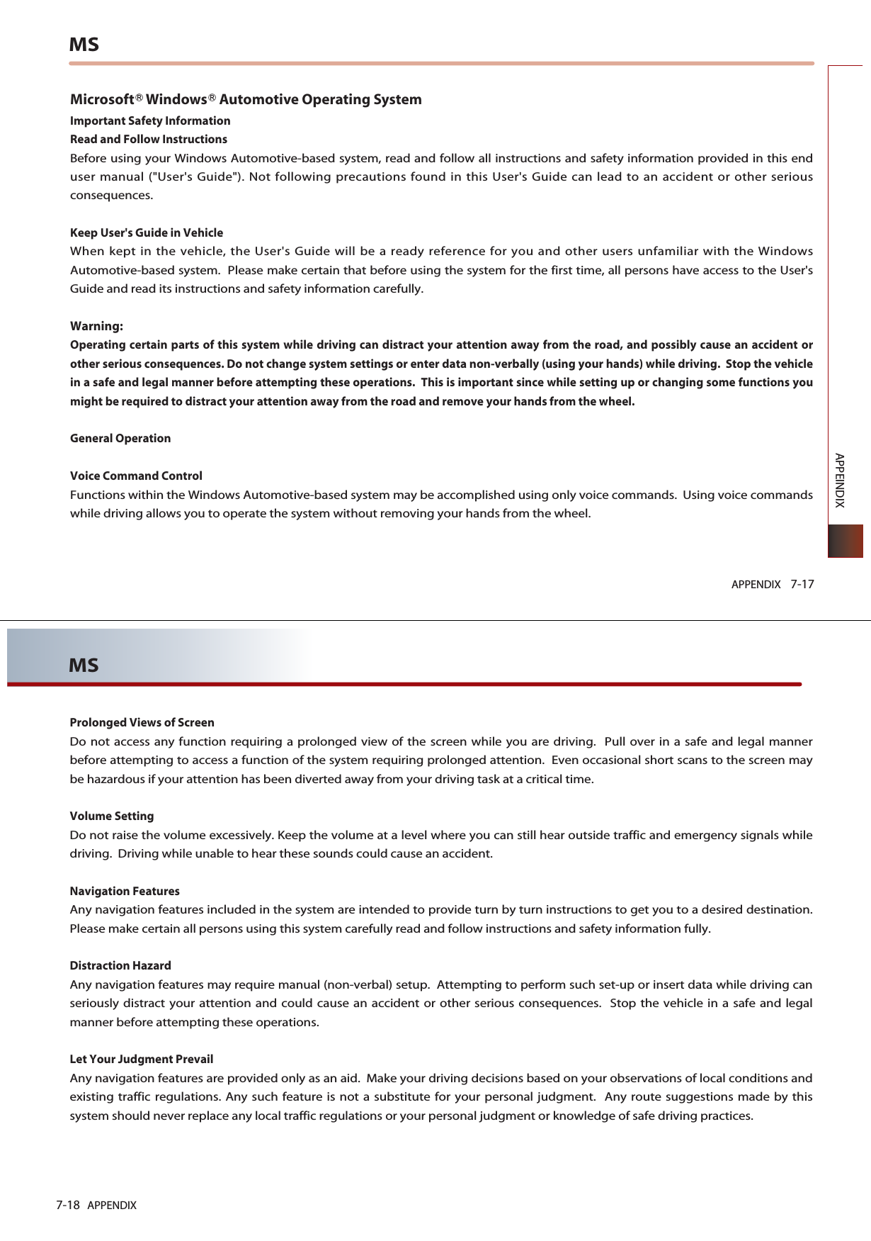 APPENDIX 7-17APPEINDIXMSMicrosoft󲼷Windows󲼷Automotive Operating SystemImportant Safety InformationRead and Follow InstructionsBefore using your Windows Automotive-based system, read and follow all instructions and safety information provided in this enduser manual (&quot;User&apos;s Guide&quot;). Not following precautions found in this User&apos;s Guide can lead to an accident or other seriousconsequences.Keep User&apos;s Guide in VehicleWhen kept in the vehicle, the User&apos;s Guide will be a ready reference for you and other users unfamiliar with the WindowsAutomotive-based system.  Please make certain that before using the system for the first time, all persons have access to the User&apos;sGuide and read its instructions and safety information carefully.Warning:Operating certain parts of this system while driving can distract your attention away from the road, and possibly cause an accident orother serious consequences. Do not change system settings or enter data non-verbally (using your hands) while driving.  Stop the vehiclein a safe and legal manner before attempting these operations.  This is important since while setting up or changing some functions youmight be required to distract your attention away from the road and remove your hands from the wheel.General OperationVoice Command ControlFunctions within the Windows Automotive-based system may be accomplished using only voice commands.  Using voice commandswhile driving allows you to operate the system without removing your hands from the wheel.7-18 APPENDIXMSProlonged Views of ScreenDo not access any function requiring a prolonged view of the screen while you are driving.  Pull over in a safe and legal mannerbefore attempting to access a function of the system requiring prolonged attention.  Even occasional short scans to the screen maybe hazardous if your attention has been diverted away from your driving task at a critical time.Volume SettingDo not raise the volume excessively. Keep the volume at a level where you can still hear outside traffic and emergency signals whiledriving.  Driving while unable to hear these sounds could cause an accident.Navigation FeaturesAny navigation features included in the system are intended to provide turn by turn instructions to get you to a desired destination.Please make certain all persons using this system carefully read and follow instructions and safety information fully.Distraction HazardAny navigation features may require manual (non-verbal) setup.  Attempting to perform such set-up or insert data while driving canseriously distract your attention and could cause an accident or other serious consequences.  Stop the vehicle in a safe and legalmanner before attempting these operations.Let Your Judgment PrevailAny navigation features are provided only as an aid.  Make your driving decisions based on your observations of local conditions andexisting traffic regulations. Any such feature is not a substitute for your personal judgment.  Any route suggestions made by thissystem should never replace any local traffic regulations or your personal judgment or knowledge of safe driving practices.