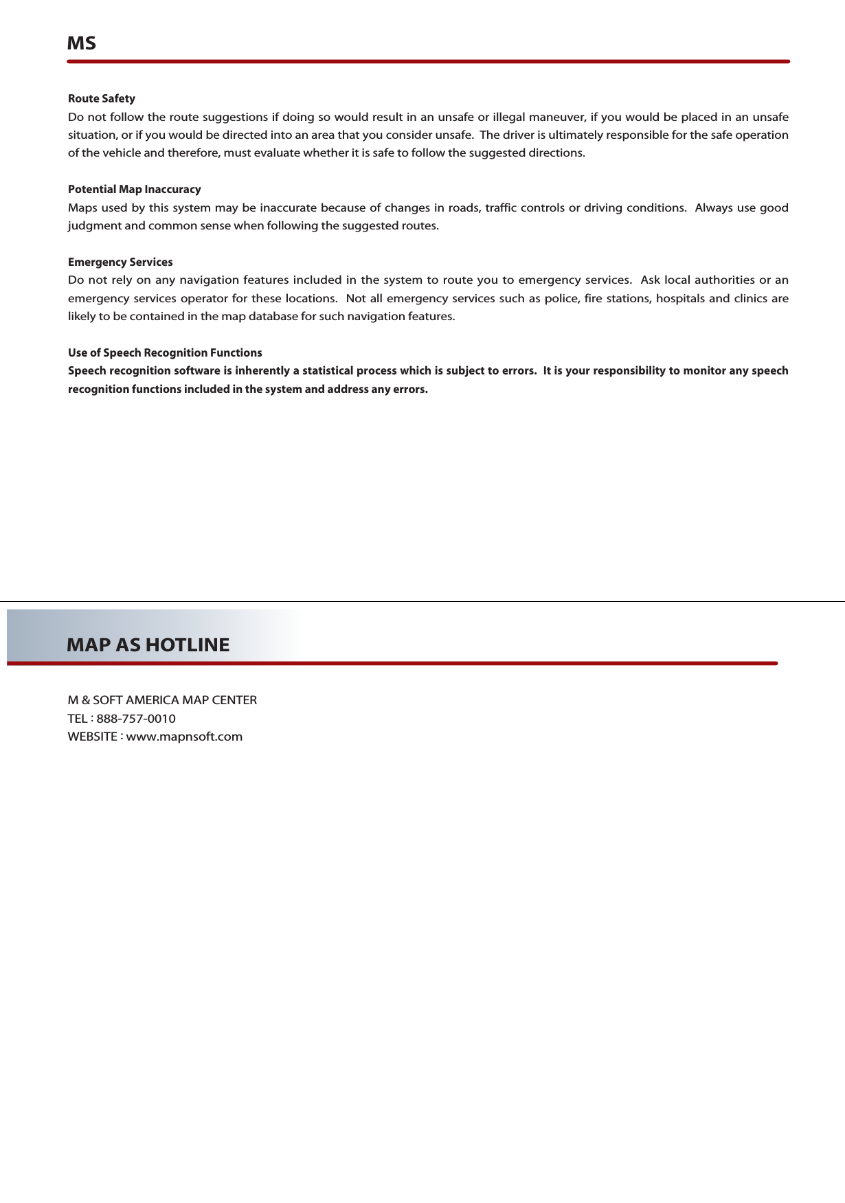 MSRoute SafetyDo not follow the route suggestions if doing so would result in an unsafe or illegal maneuver, if you would be placed in an unsafesituation, or if you would be directed into an area that you consider unsafe.  The driver is ultimately responsible for the safe operationof the vehicle and therefore, must evaluate whether it is safe to follow the suggested directions.Potential Map InaccuracyMaps used by this system may be inaccurate because of changes in roads, traffic controls or driving conditions.  Always use goodjudgment and common sense when following the suggested routes.Emergency ServicesDo not rely on any navigation features included in the system to route you to emergency services.  Ask local authorities or anemergency services operator for these locations.  Not all emergency services such as police, fire stations, hospitals and clinics arelikely to be contained in the map database for such navigation features.Use of Speech Recognition FunctionsSpeech recognition software is inherently a statistical process which is subject to errors.  It is your responsibility to monitor any speechrecognition functions included in the system and address any errors.MAP AS HOTLINEM &amp; SOFT AMERICA MAP CENTERTEL :888-757-0010WEBSITE :www.mapnsoft.com