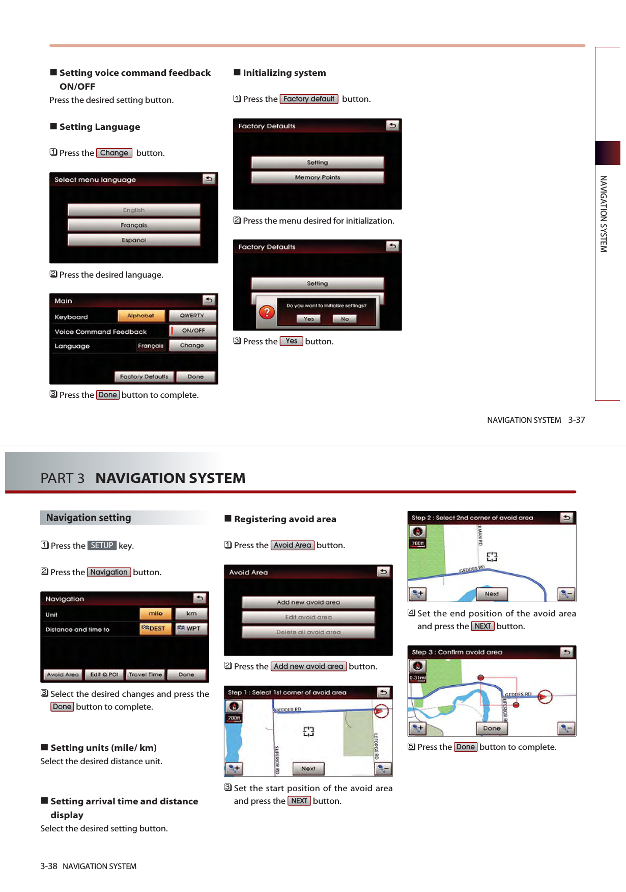 NAVIGATION SYSTEM 3-37NAVIGATION SYSTEMSetting voice command feedbackON/OFFPress the desired setting button.Setting Language󲻤Press the  button.󲻥Press the desired language. 󲻦Press the  button to complete. Initializing system󲻤Press the  button.󲻥Press the menu desired for initialization. 󲻦Press the  button. YesFactory defaultDoneChange3-38 NAVIGATION SYSTEMPART 3   NAVIGATION SYSTEMNavigation setting󲻤Press the  key.󲻥Press the  button.󲻦Select the desired changes and press thebutton to complete.Setting units (mile/ km)Select the desired distance unit. Setting arrival time and distancedisplaySelect the desired setting button. Registering avoid area󲻤Press the  button.󲻥Press the  button.󲻦Set the start position of the avoid areaand press the  button. 󲻧Set the end position of the avoid areaand press the  button.󲻨Press the  button to complete.DoneNEXTNEXTAdd new avoid areaAvoid AreaDoneNavigationSETUP