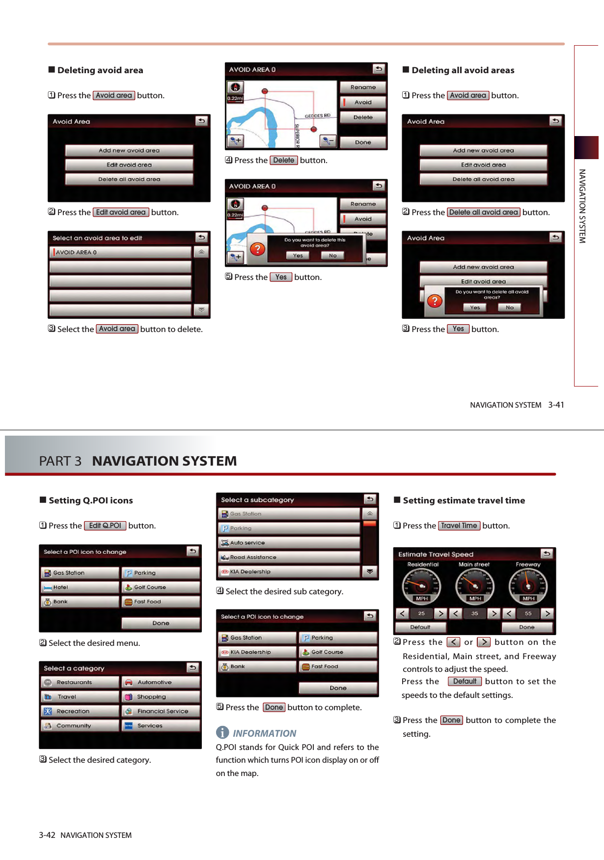 Deleting avoid area󲻤Press the  button.󲻥Press the  button.󲻦Select the  button to delete. 󲻧Press the  button. 󲻨Press the  button.Deleting all avoid areas󲻤Press the  button.󲻥Press the  button.󲻦Press the  button.YesDelete all avoid areaAvoid areaYesDeleteAvoid areaEdit avoid areaAvoid areaNAVIGATION SYSTEM 3-41NAVIGATION SYSTEM3-42 NAVIGATION SYSTEMPART 3   NAVIGATION SYSTEMSetting Q.POI icons󲻤Press the  button.󲻥Select the desired menu. 󲻦Select the desired category. 󲻧Select the desired sub category. 󲻨Press the   button to complete.INFORMATIONQ.POI stands for Quick POI and refers to thefunction which turns POI icon display on or offon the map. Setting estimate travel time󲻤Press the  button.      󲻥Press the or button on theResidential, Main street, and Freewaycontrols to adjust the speed. Press the    button to set thespeeds to the default settings.󲻦Press the  button to complete thesetting.DoneDefaultTravel TimeDoneEdit Q.POIi