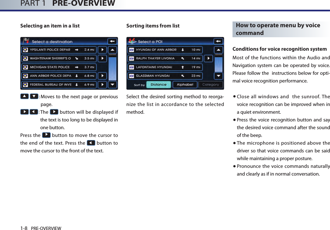 1-8 PRE-OVERVIEWPART 1   PRE-OVERVIEWSelecting an item in a list▲ ▼:  Moves to the next page or previous page. ▶ ◀:  The ▶ button will be displayed if the text is too long to be displayed in one button.Press the ▶ button to move the cursor to the end of  the  text. Press  the ◀ button to move the cursor to the front of the text. Sorting items from listSelect the desired sorting method to reorga-nize  the list in  accordance to the selected method. How to operate menu by voice commandConditions for voice recognition systemMost of  the functions within the Audio  and Navigation system can  be operated by voice. Please follow the  instructions below for opti-mal voice recognition performance.● Close  all  windows  and   the sunroof. The voice recognition can be improved when in a quiet environment. ● Press the voice recognition button and say the desired voice command after the sound of the beep. ●  The microphone is positioned above the driver so that voice commands can be  said while maintaining a proper posture. ●  Pronounce the voice commands naturally and clearly as if in normal conversation. 