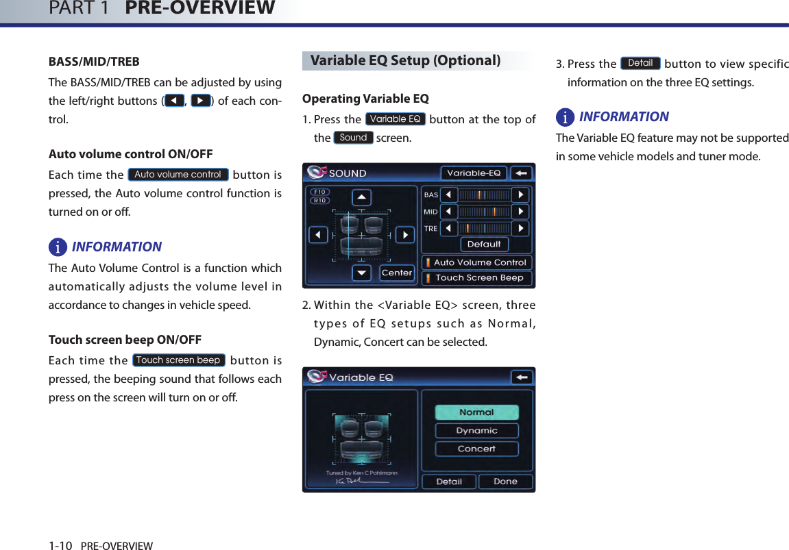 1-10 PRE-OVERVIEWPART 1   PRE-OVERVIEWBASS/MID/TREBThe BASS/MID/TREB can be adjusted by using the left/right buttons (◀, ▶) of each con-trol. Auto volume control ON/OFFEach time the Auto volume control button  is pressed,  the Auto volume control  function is turned on or off.INFORMATIONThe Auto Volume Control is a function which automatically adjusts the volume level in accordance to changes in vehicle speed. Touch screen beep ON/OFFEach time the Touch screen beep  button  is pressed, the beeping sound that follows each press on the screen will turn on or off. Variable EQ Setup (Optional)Operating Variable EQ1.   Press  the Variable EQ button at the  top of the Sound screen.2.   Within the &lt;Variable EQ&gt; screen, three ty pes  of  EQ  set ups  su ch  a s  Nor mal, Dynamic, Concert can be selected. 3.   Press the Detail button to view specific information on the three EQ settings.INFORMATIONThe Variable EQ feature may not be supported in some vehicle models and tuner mode.