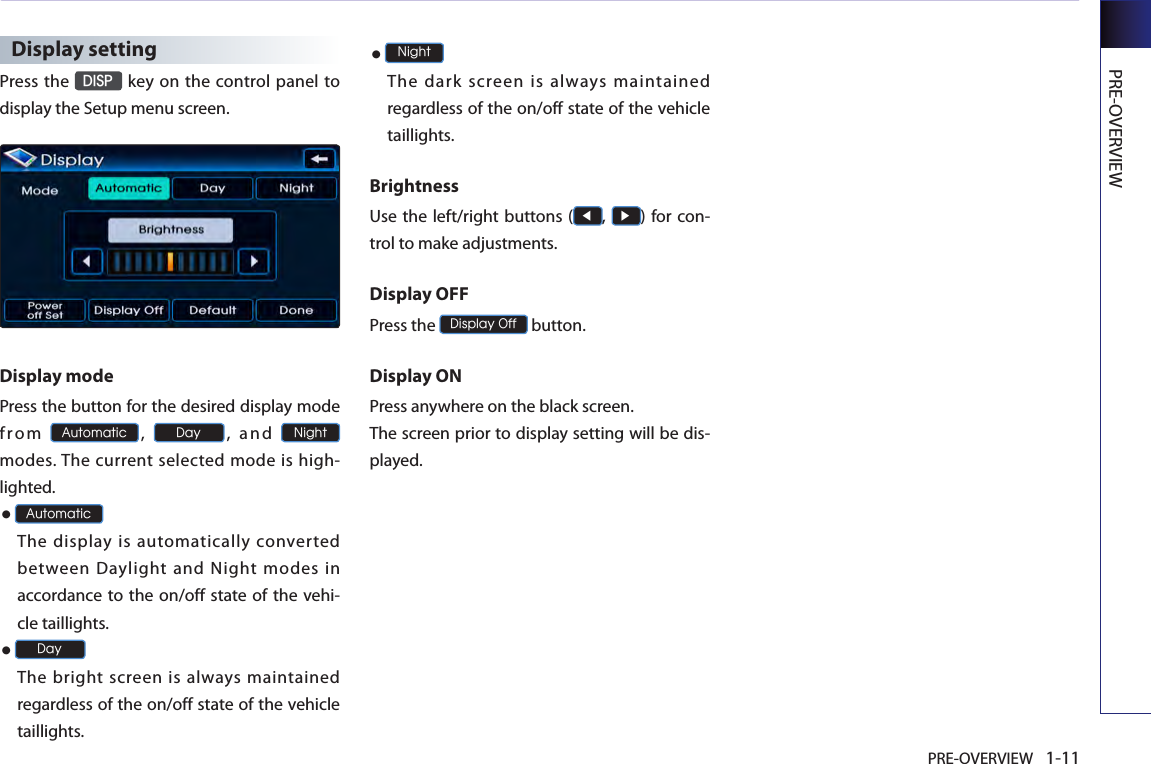 PRE-OVERVIEW 1-11PRE-OVERVIEWDisplay settingPress the DISP key on the control panel to display the Setup menu screen. Display mode Press the button for the desired display mode fr om Automatic, Day,  an d Night modes. The current selected mode is high-lighted. ●AutomaticThe display is automatically converted between  Daylight  and  Night  modes  in accordance to the on/off state of the  vehi-cle taillights. ●Day The bright screen is always  maintained regardless of the on/off state of the vehicle taillights. ●NightThe  dark  screen  is  always  maintained regardless of the on/off state of the vehicle taillights.BrightnessUse the left/right buttons (◀, ▶) for con-trol to make adjustments. Display OFF Press the Display Off button. Display ON Press anywhere on the black screen.The screen prior to display setting will be dis-played. 