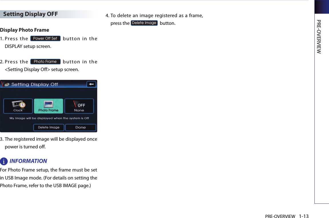PRE-OVERVIEW 1-13PRE-OVERVIEWSetting Display OFFDisplay Photo Frame1.   Press  the Power Off Set  button  i n  the DISPLAY setup screen.2.   Press  th e Photo Frame  button  in  the &lt;Setting Display Off&gt; setup screen.3.   The registered image will be displayed once power is turned off.INFORMATIONFor Photo Frame setup, the frame must be set in USB Image mode. (For details on setting the Photo Frame, refer to the USB IMAGE page.)4.   To delete an image  registered as  a frame, press the Delete Image  button.