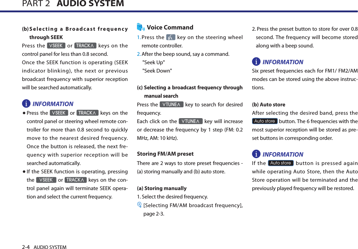 2-4 AUDIO SYSTEM PART 2   AUDIO SYSTEM(b) S el ec t i ng  a  Br o ad ca st  fr e qu en cy through SEEKPress the ∨SEEK  or TRACK∧  keys  on  the control panel for less than 0.8 second. Once the SEEK function is operating (SEEK indicator blinking), the next or previous broadcast frequency  with superior reception will be searched automatically.INFORMATION● Press the ∨SEEK or TRACK∧ keys  on the control panel or steering wheel remote con-troller for more than 0.8  second to quickly move to  the nearest  desired  frequency. Once  the button is released, the next fre-quency  with  superior  reception  will  be searched automatically.● If the SEEK function is operating, pressing the ∨SEEK or TRACK∧ keys on  the con-trol panel again will terminate SEEK opera-tion and select the current frequency. Voice Command1. Press the    key on the steering wheel remote controller.2.  After the beep sound, say a command.     &quot;Seek Up&quot;&quot;Seek Down&quot;(c)  Selecting a broadcast frequency through manual search Press the ∨TUNE∧ key to search for desired frequency.Each click on the ∨TUNE∧ key will increase or decrease the  frequency by 1  step (FM: 0.2 MHz, AM: 10 kHz). Storing FM/AM presetThere are 2 ways to store preset frequencies - (a) storing manually and (b) auto store. (a) Storing manually1.  Select the desired frequency. [Selecting FM/AM broadcast frequency], page 2-3.2.  Press the preset button to store for over 0.8 second. The frequency will become stored along with a beep sound. INFORMATIONSix preset frequencies each for FM1/ FM2/AM modes can be stored using the above instruc-tions.(b) Auto storeAfter selecting the desired band, press the Auto store button. The 6 frequencies with the most superior reception will be stored as pre-set buttons in corresponding order.  INFORMATION If  the Auto store button is pressed again while operating Auto Store, then the Auto Store  operation will be terminated and the previously played frequency will be restored. 