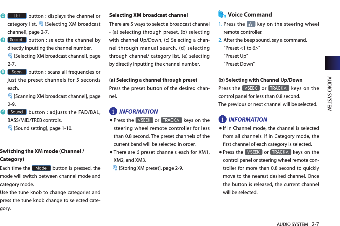 AUDIO SYSTEM 2-7AUDIO SYSTEMc List button : displays  the channel or category list.  [Selecting XM broadcast channel], page 2-7.d Search button : selects the channel by directly inputting the channel number.[Selecting XM broadcast channel], page 2-7.e Scan button : scans all frequencies or just the preset channels for 5 seconds each. [Scanning XM broadcast channel], page 2-9.f Sound button : adjusts the FAD/BAL, BASS/MID/TREB controls. [Sound setting], page 1-10.Switching the XM mode (Channel / Category)Each time the Mode button is pressed, the mode will switch between channel mode and category mode. Use the tune knob to change  categories and press the tune knob change to selected cate-gory.Selecting XM broadcast channelThere are 5 ways to select a broadcast channel - (a) selecting through preset, (b) selecting with channel Up/Down, (c) Selecting a chan-nel through manual search, (d) selecting through channel/ category list, (e) selecting by directly inputting the channel number.(a) Selecting a channel through presetPress the preset button of the desired chan-nel.INFORMATION● Press the ∨SEEK or TRACK∧ keys  on the steering wheel remote controller for less than 0.8 second. The preset channels of the current band will be selected in order. ● There are 6 preset channels  each for XM1, XM2, and XM3.[Storing XM preset], page 2-9.Voice Command1.  Press the    key on  the steering  wheel remote controller.2.  After the beep sound, say a command.     &quot;Preset &lt;1 to 6&gt;&quot;&quot;Preset Up&quot;&quot;Preset Down&quot;(b) Selecting with Channel Up/DownPress the ∨SEEK  or TRACK∧  keys  on  the control panel for less than 0.8 second.The previous or next channel will be selected. INFORMATION● If in Channel mode, the channel is selected from all  channels. If in Category mode,  the first channel of each category is selected. ● Press the ∨SEEK or TRACK∧ keys  on the control panel or steering wheel remote con-troller for more than 0.8  second to quickly move to the nearest desired channel. Once the button is released, the current channel will be selected.